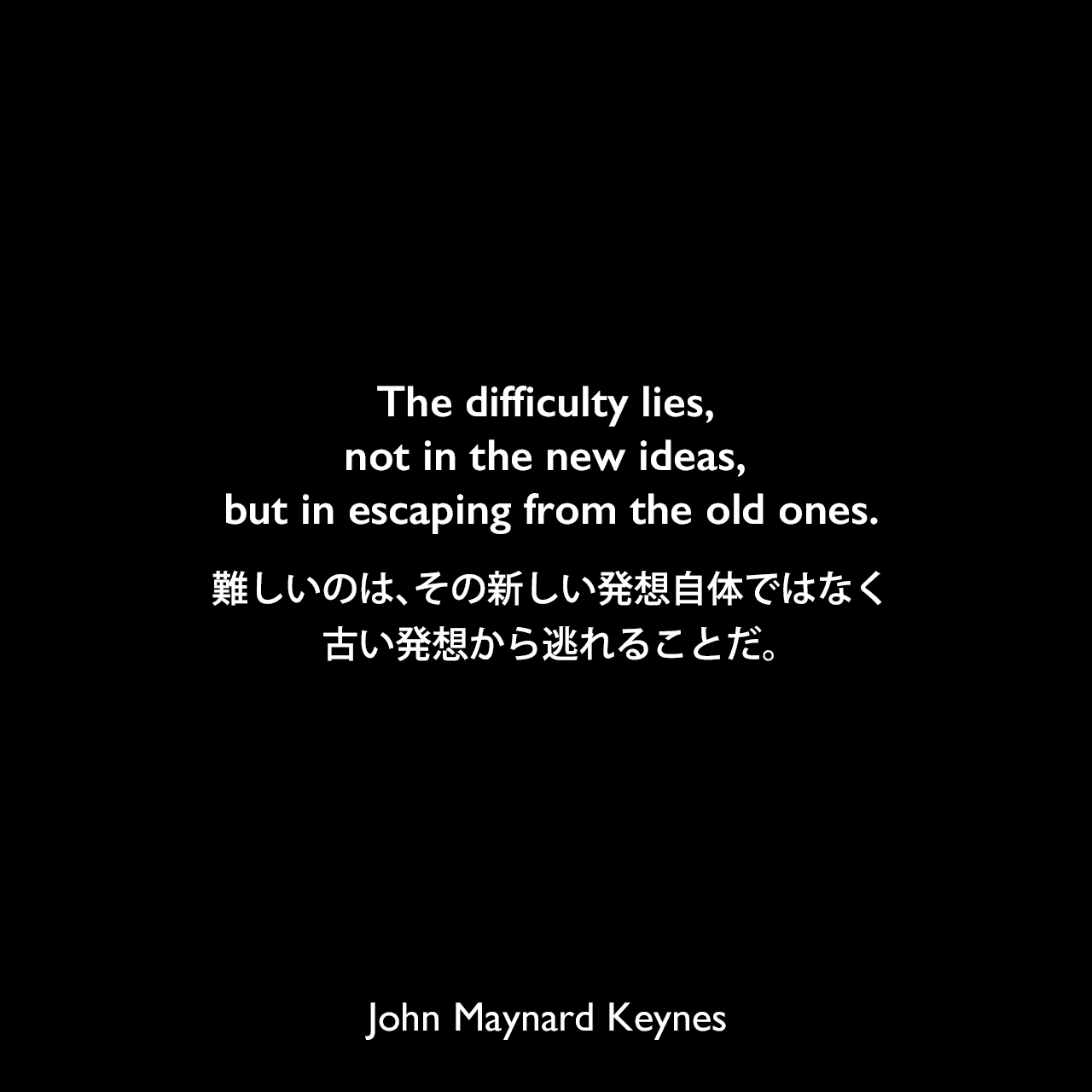 The difficulty lies, not in the new ideas, but in escaping from the old ones.難しいのは、その新しい発想自体ではなく、古い発想から逃れることだ。John Maynard Keynes