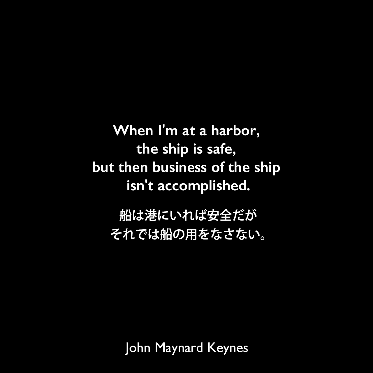 When I'm at a harbor, the ship is safe, but then business of the ship isn't accomplished.船は港にいれば安全だが、それでは船の用をなさない。John Maynard Keynes