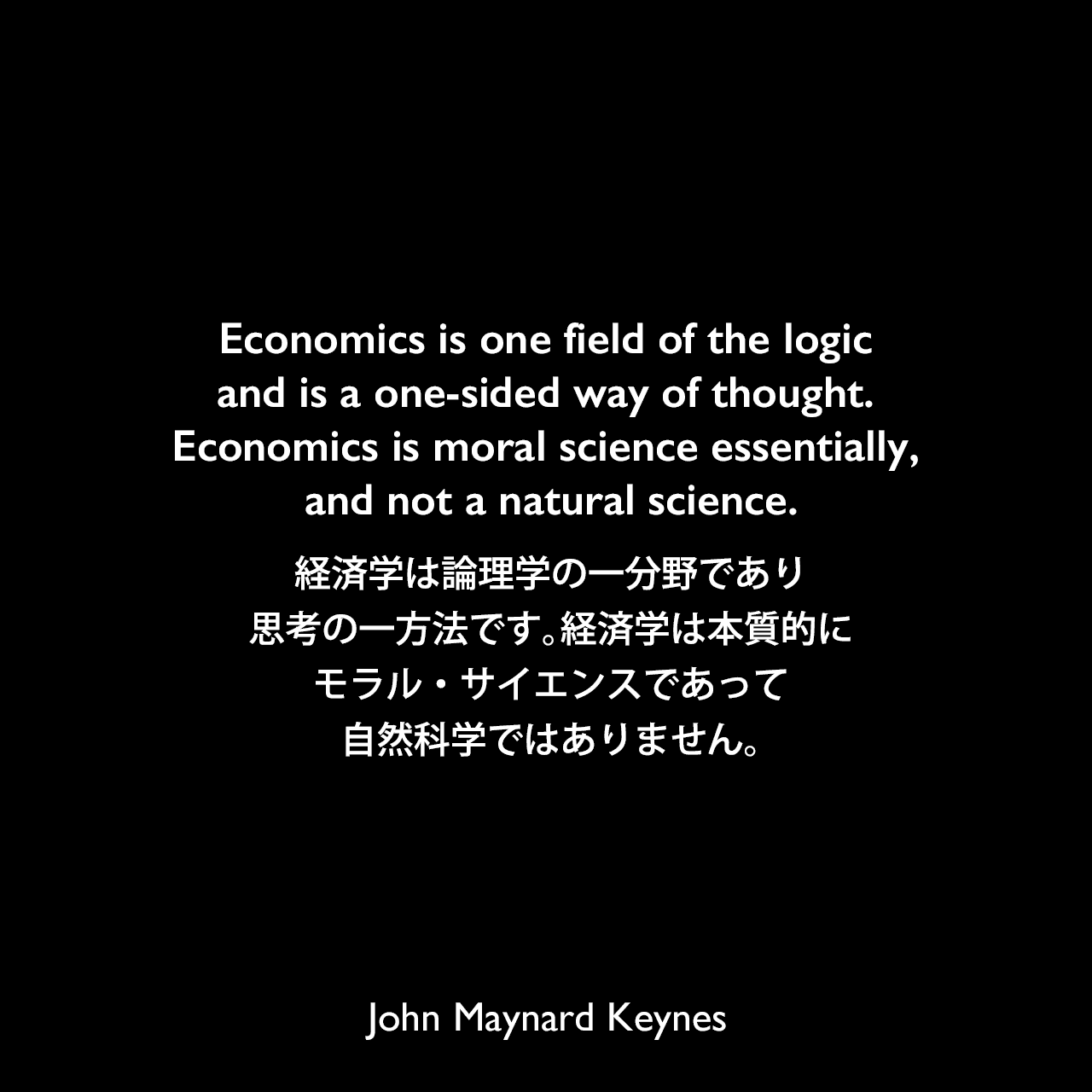 Economics is one field of the logic and is a one-sided way of thought. Economics is moral science essentially, and not a natural science.経済学は論理学の一分野であり、思考の一方法です。経済学は本質的にモラル・サイエンスであって自然科学ではありません。John Maynard Keynes