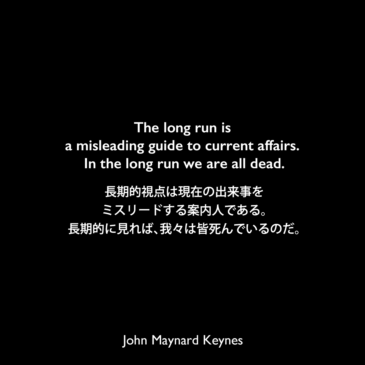 The long run is a misleading guide to current affairs. In the long run we are all dead.長期的視点は現在の出来事をミスリードする案内人である。長期的に見れば、我々は皆死んでいるのだ。（ケインズの本：A Tract on Monetary Reform）John Maynard Keynes