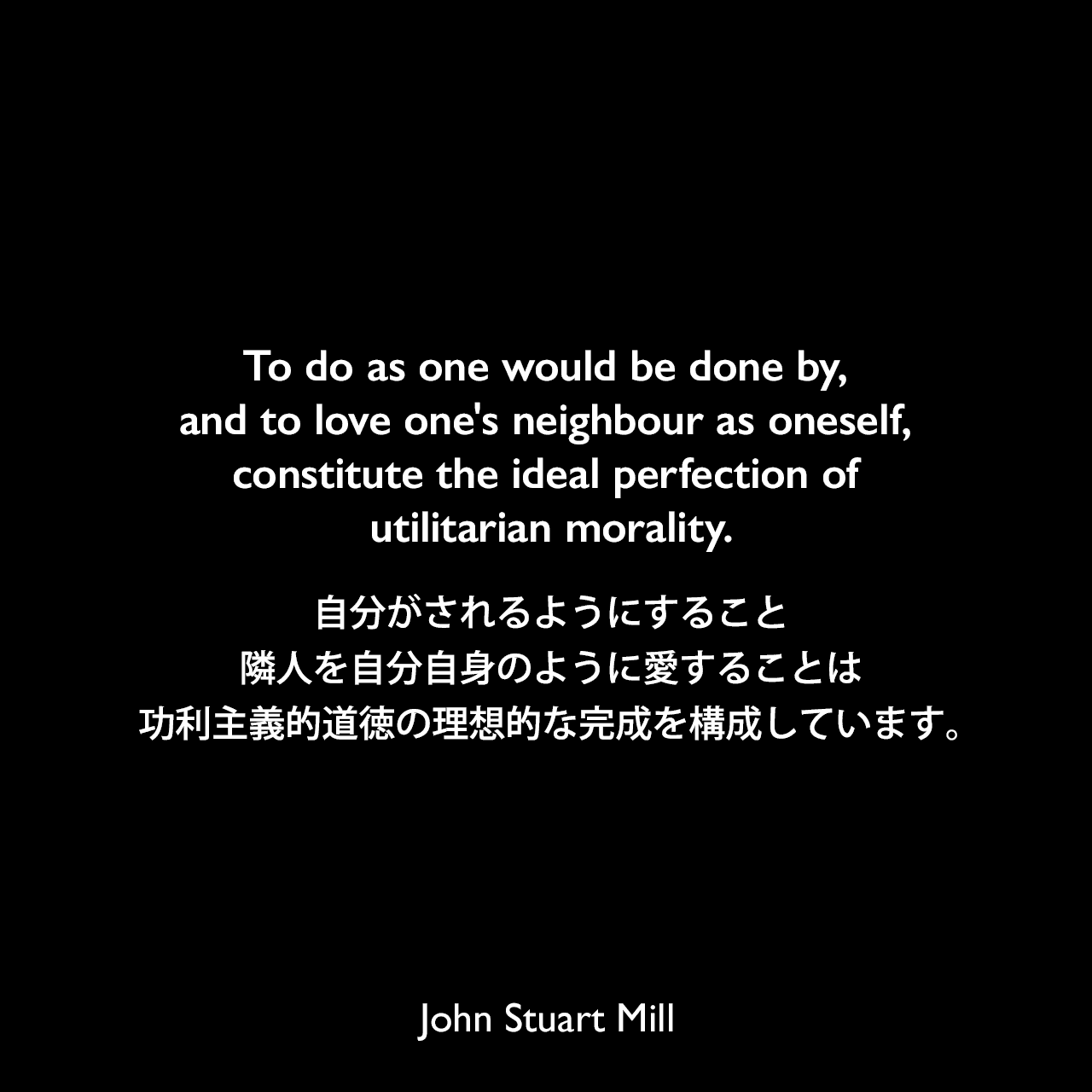 To do as one would be done by, and to love one's neighbour as oneself, constitute the ideal perfection of utilitarian morality.自分がされるようにすること、隣人を自分自身のように愛することは、功利主義的道徳の理想的な完成を構成しています。- ジョン・スチュアート・ミルによる本「功利主義論」よりJohn Stuart Mill
