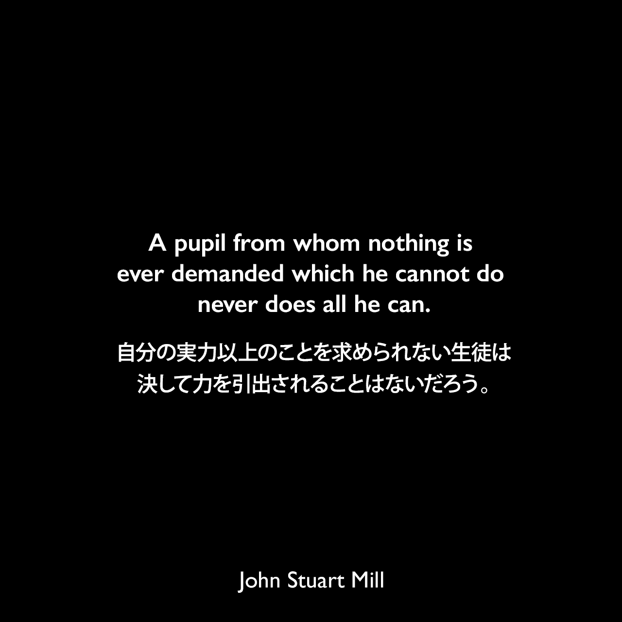 A pupil from whom nothing is ever demanded which he cannot do never does all he can.自分の実力以上のことを求められない生徒は、決して力を引出されることはないだろう。- ジョン・スチュアート・ミルの自伝より