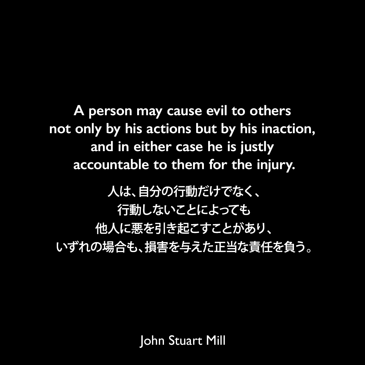 A person may cause evil to others not only by his actions but by his inaction, and in either case he is justly accountable to them for the injury.人は、自分の行動だけでなく、行動しないことによっても他人に悪を引き起こすことがあり、いずれの場合も、損害を与えた正当な責任を負う。- ジョン・スチュアート・ミルによる本「自由論」よりJohn Stuart Mill