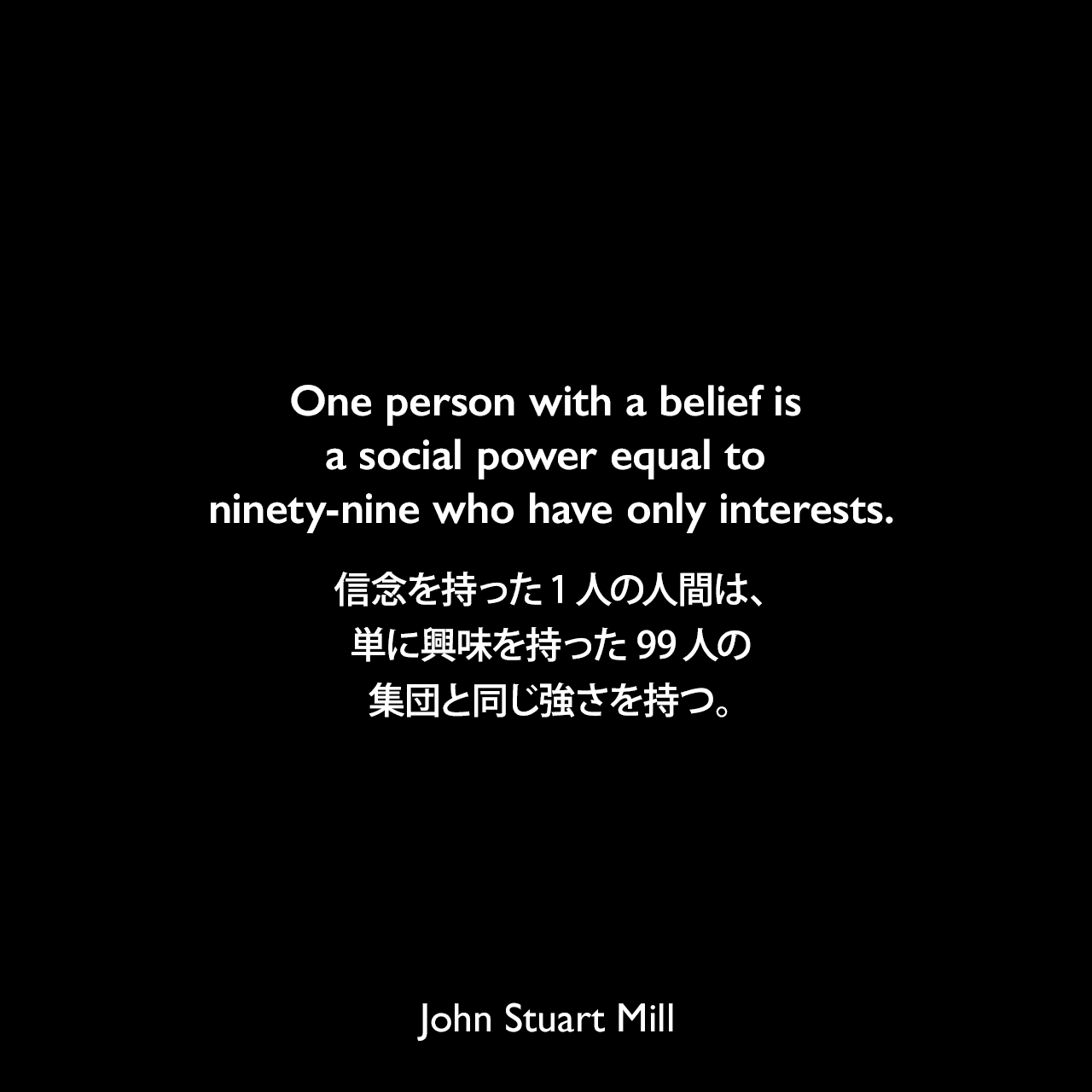 One person with a belief is a social power equal to ninety-nine who have only interests.信念を持った1人の人間は、単に興味を持った99人の集団と同じ強さを持つ。- ジョン・スチュアート・ミルによる本「代議制統治論」よりJohn Stuart Mill
