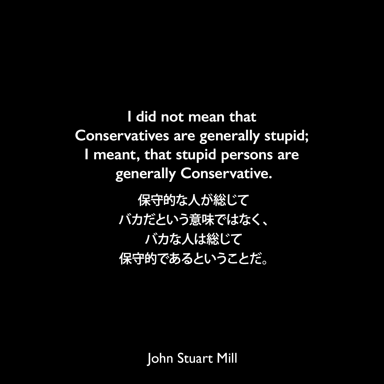 I did not mean that Conservatives are generally stupid; I meant, that stupid persons are generally Conservative.保守的な人が総じてバカだという意味ではなく、バカな人は総じて保守的であるということだ。- 1866年5月、保守党議員ジョン・パキントンとの議会討論でJohn Stuart Mill