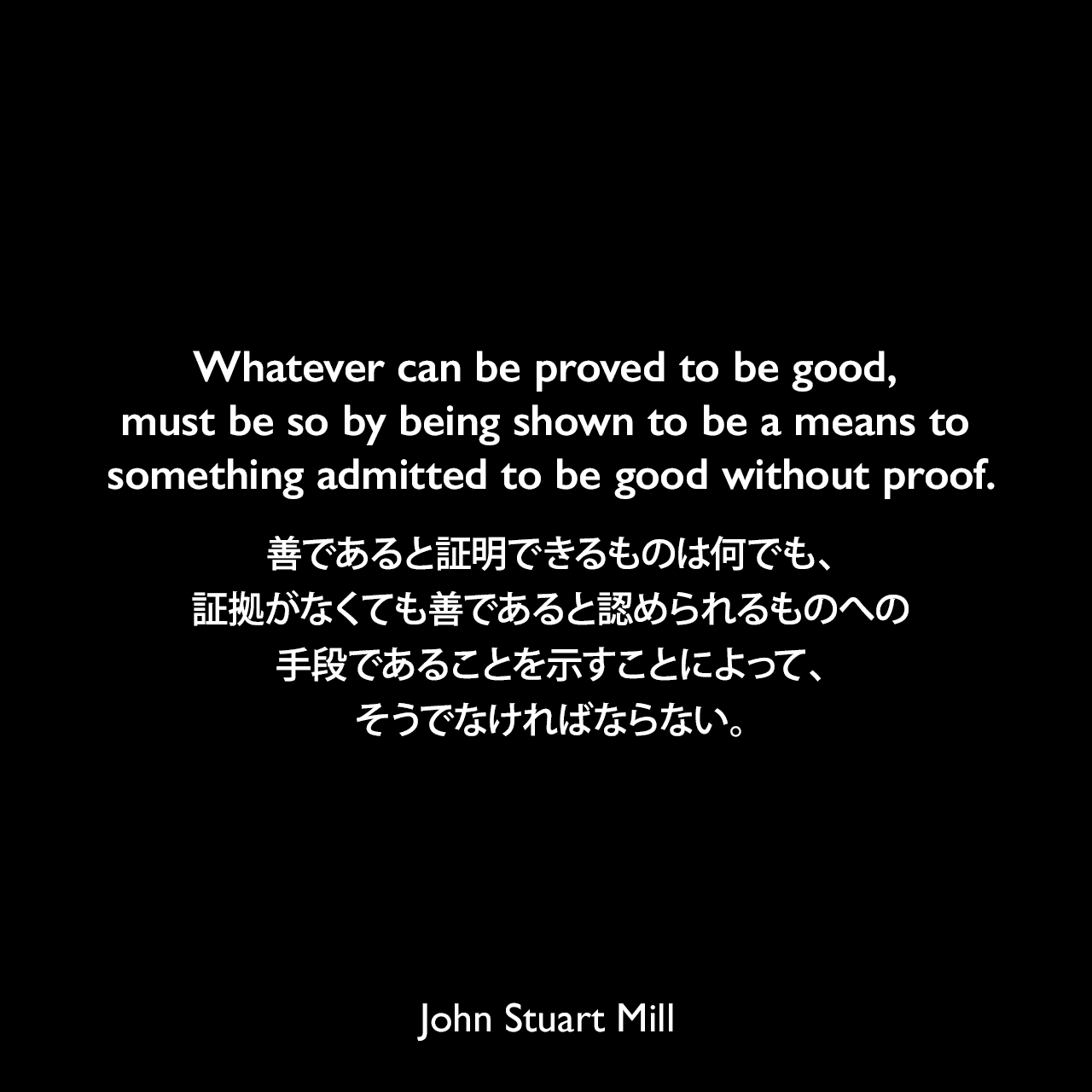 Whatever can be proved to be good, must be so by being shown to be a means to something admitted to be good without proof.善であると証明できるものは何でも、証拠がなくても善であると認められるものへの手段であることを示すことによって、そうでなければならない。- ジョン・スチュアート・ミルによる本「功利主義論」よりJohn Stuart Mill