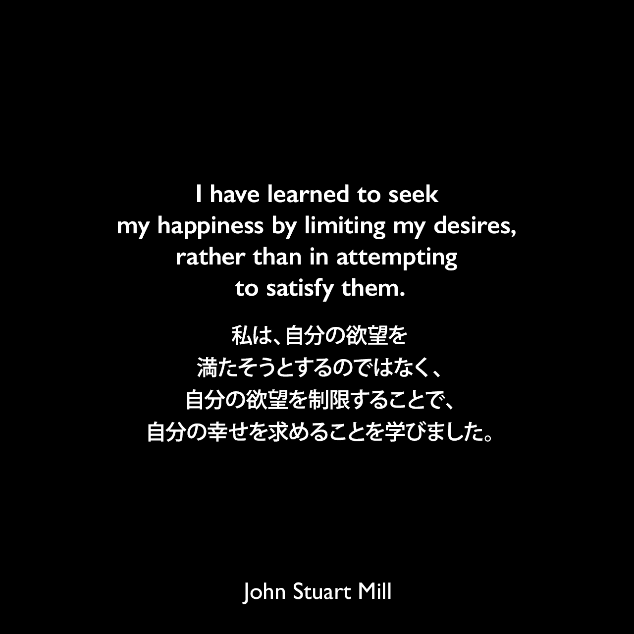 I have learned to seek my happiness by limiting my desires, rather than in attempting to satisfy them.私は、自分の欲望を満たそうとするのではなく、自分の欲望を制限することで、自分の幸せを求めることを学びました。John Stuart Mill