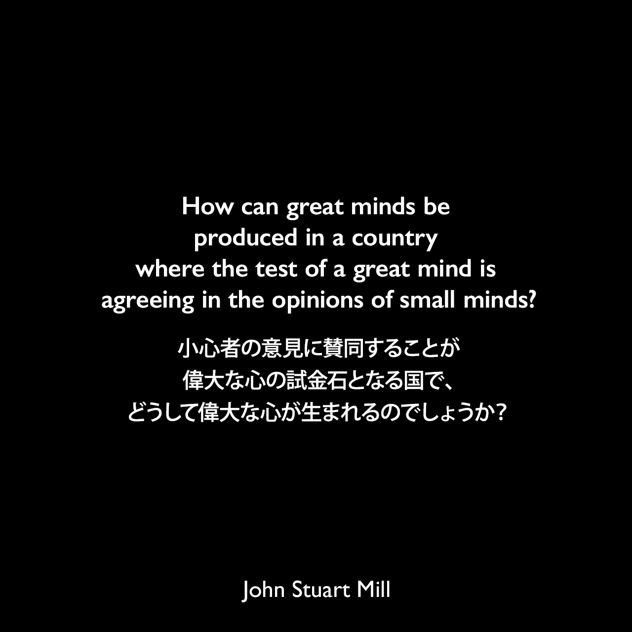 How can great minds be produced in a country where the test of a great mind is agreeing in the opinions of small minds?小心者の意見に賛同することが偉大な心の試金石となる国で、どうして偉大な心が生まれるのでしょうか？- ジェームズ・ハネッカーによる本「Egoists, a Book of Supermen」よりJohn Stuart Mill