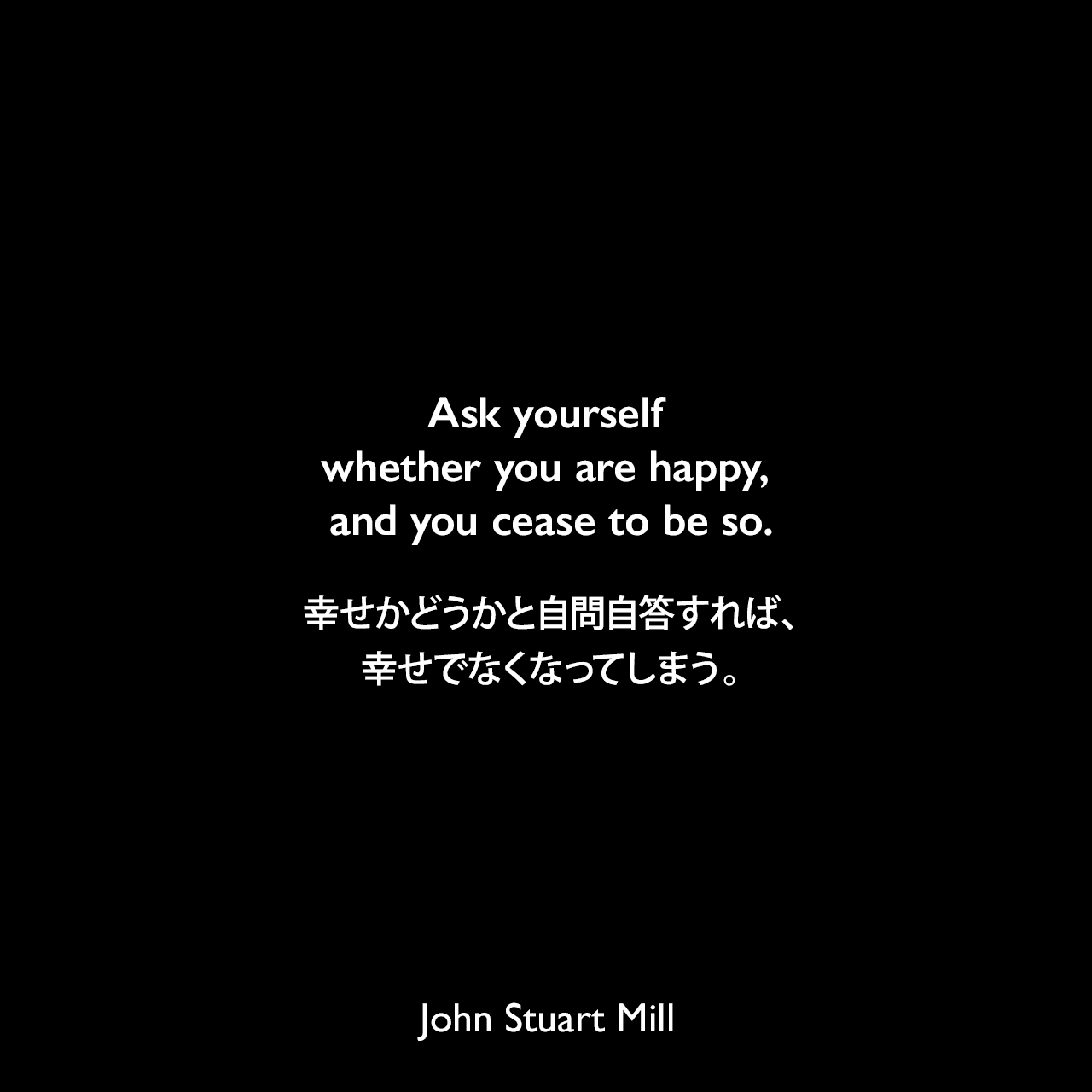 Ask yourself whether you are happy, and you cease to be so.幸せかどうかと自問自答すれば、幸せでなくなってしまう。- ジョン・スチュアート・ミルの自伝よりJohn Stuart Mill