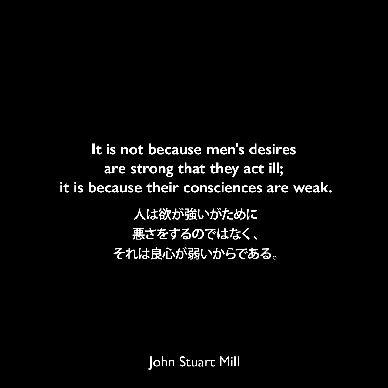 It is not because men's desires are strong that they act ill; it is because their consciences are weak.人は欲が強いがために悪さをするのではなく、それは良心が弱いからである。- ジョン・スチュアート・ミルによる本「自由論」よりJohn Stuart Mill