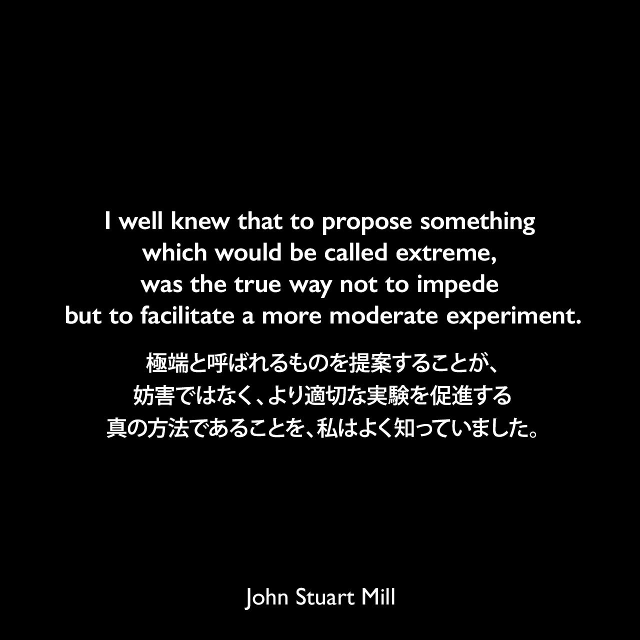 I well knew that to propose something which would be called extreme, was the true way not to impede but to facilitate a more moderate experiment.極端と呼ばれるものを提案することが、妨害ではなく、より適切な実験を促進する真の方法であることを、私はよく知っていました。- ジョン・スチュアート・ミルの自伝よりJohn Stuart Mill