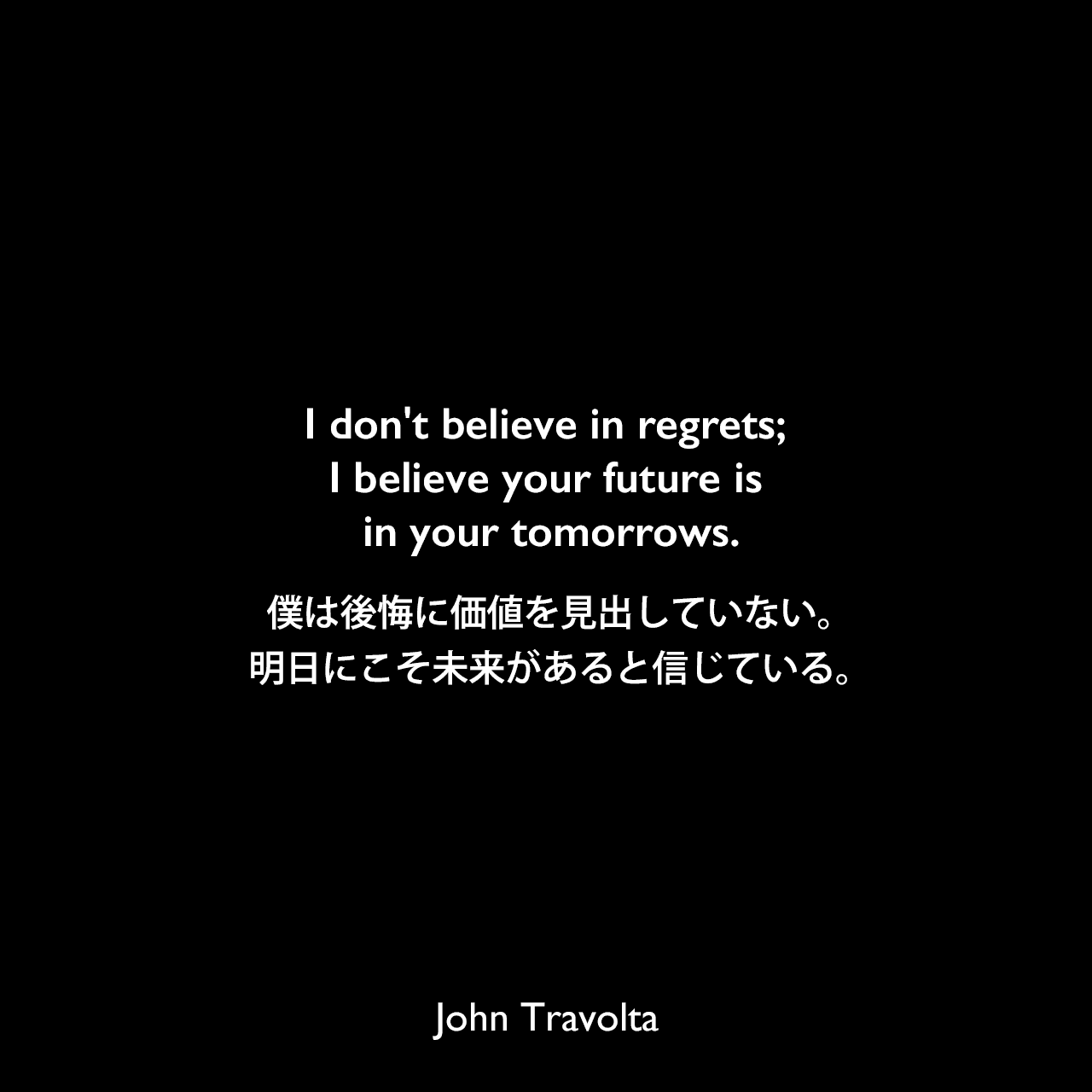 I don't believe in regrets; I believe your future is in your tomorrows.僕は後悔に価値を見出していない。明日にこそ未来があると信じている。John Travolta