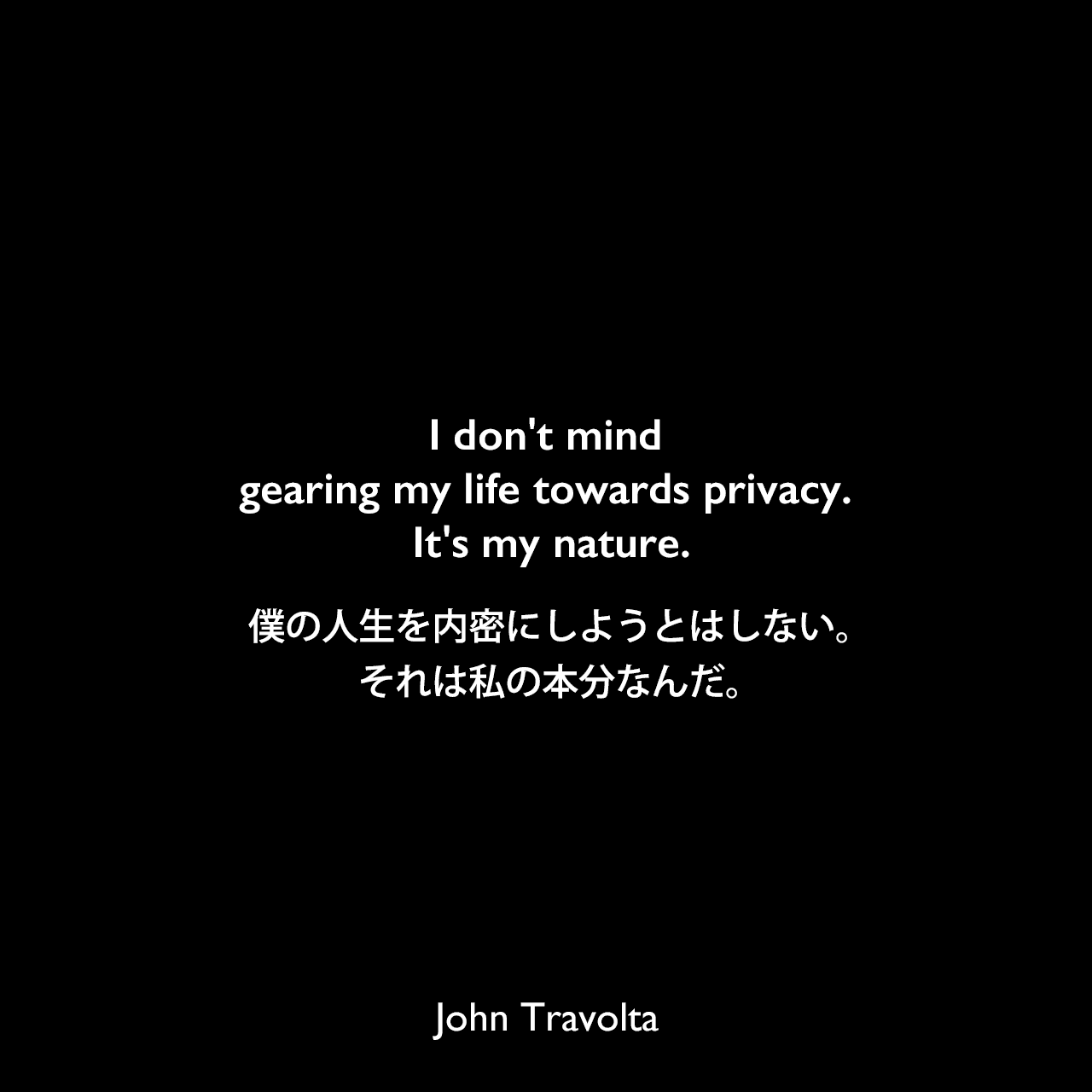 I don't mind gearing my life towards privacy. It's my nature.僕の人生を内密にしようとはしない。それは私の本分なんだ。John Travolta