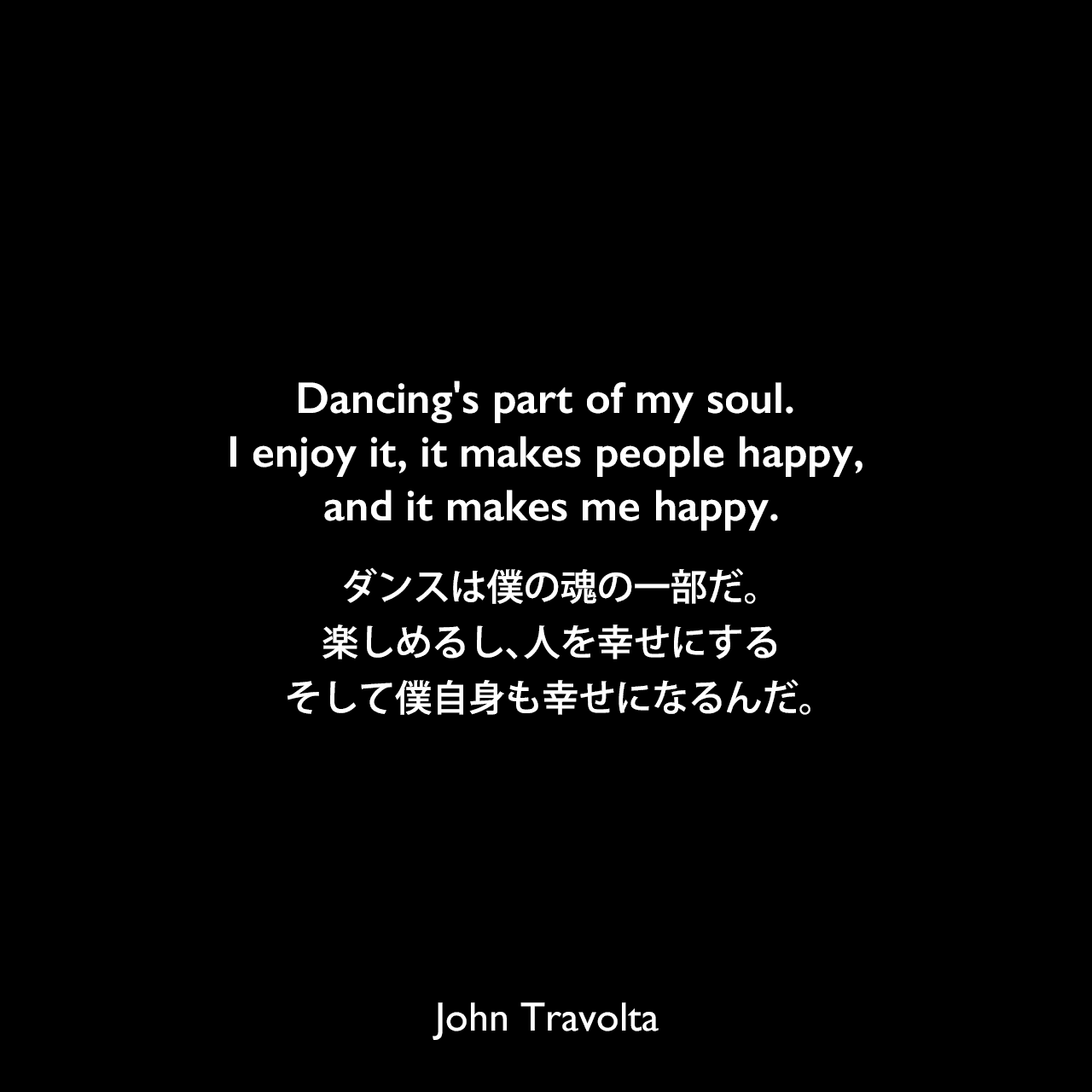 Dancing's part of my soul. I enjoy it, it makes people happy, and it makes me happy.ダンスは僕の魂の一部だ。楽しめるし、人を幸せにする、そして僕自身も幸せになるんだ。John Travolta