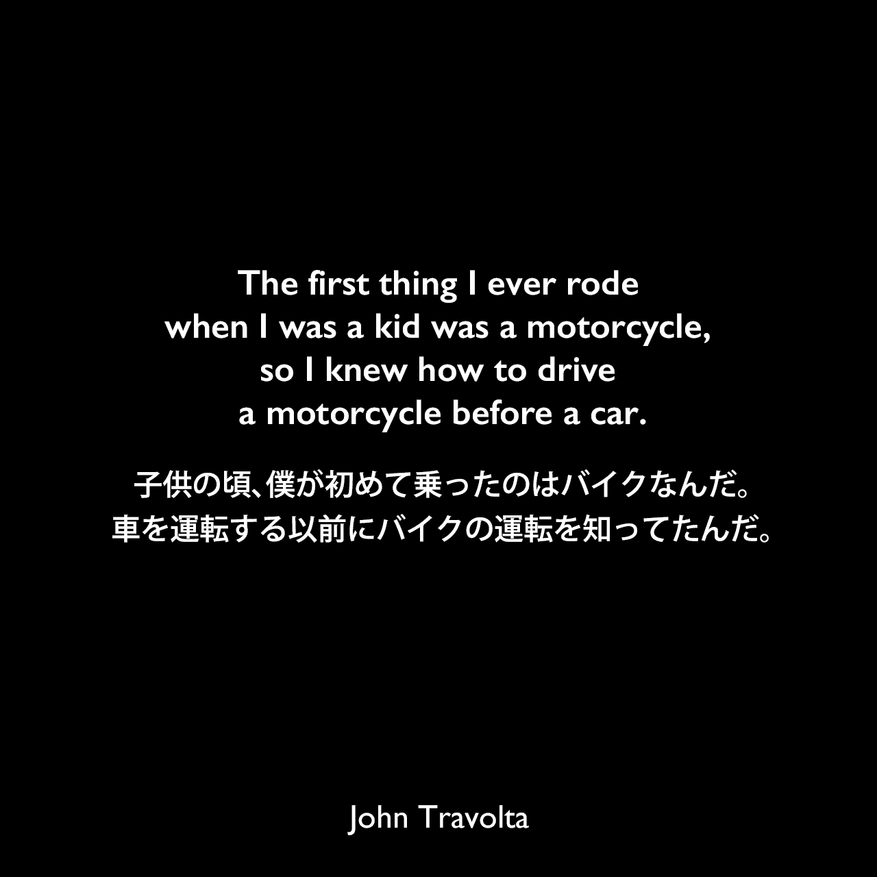 The first thing I ever rode when I was a kid was a motorcycle, so I knew how to drive a motorcycle before a car.子供の頃、僕が初めて乗ったのはバイクなんだ。車を運転する以前にバイクの運転を知ってたんだ。John Travolta