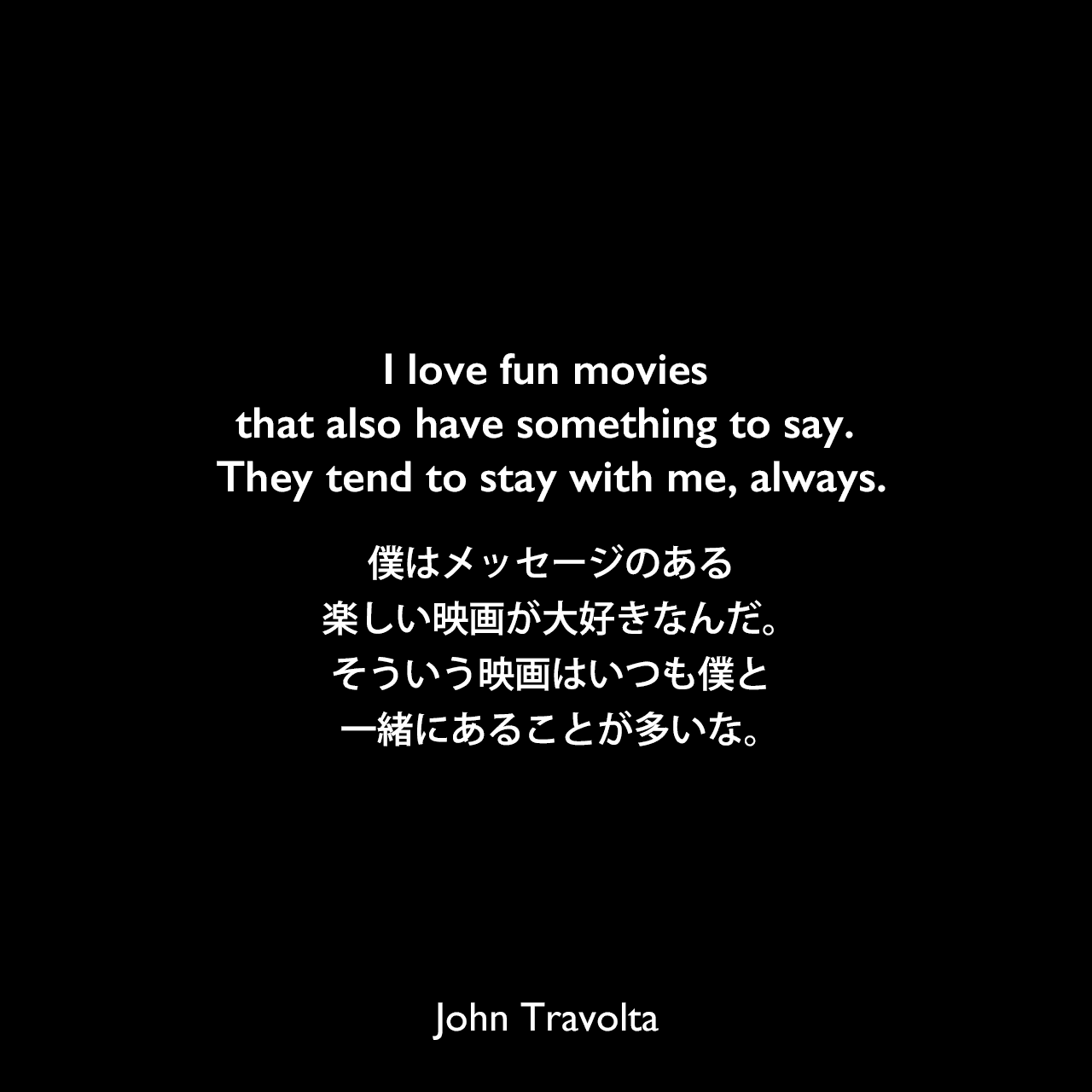 I love fun movies that also have something to say. They tend to stay with me, always.僕はメッセージのある楽しい映画が大好きなんだ。そういう映画はいつも僕と一緒にあることが多いな。John Travolta