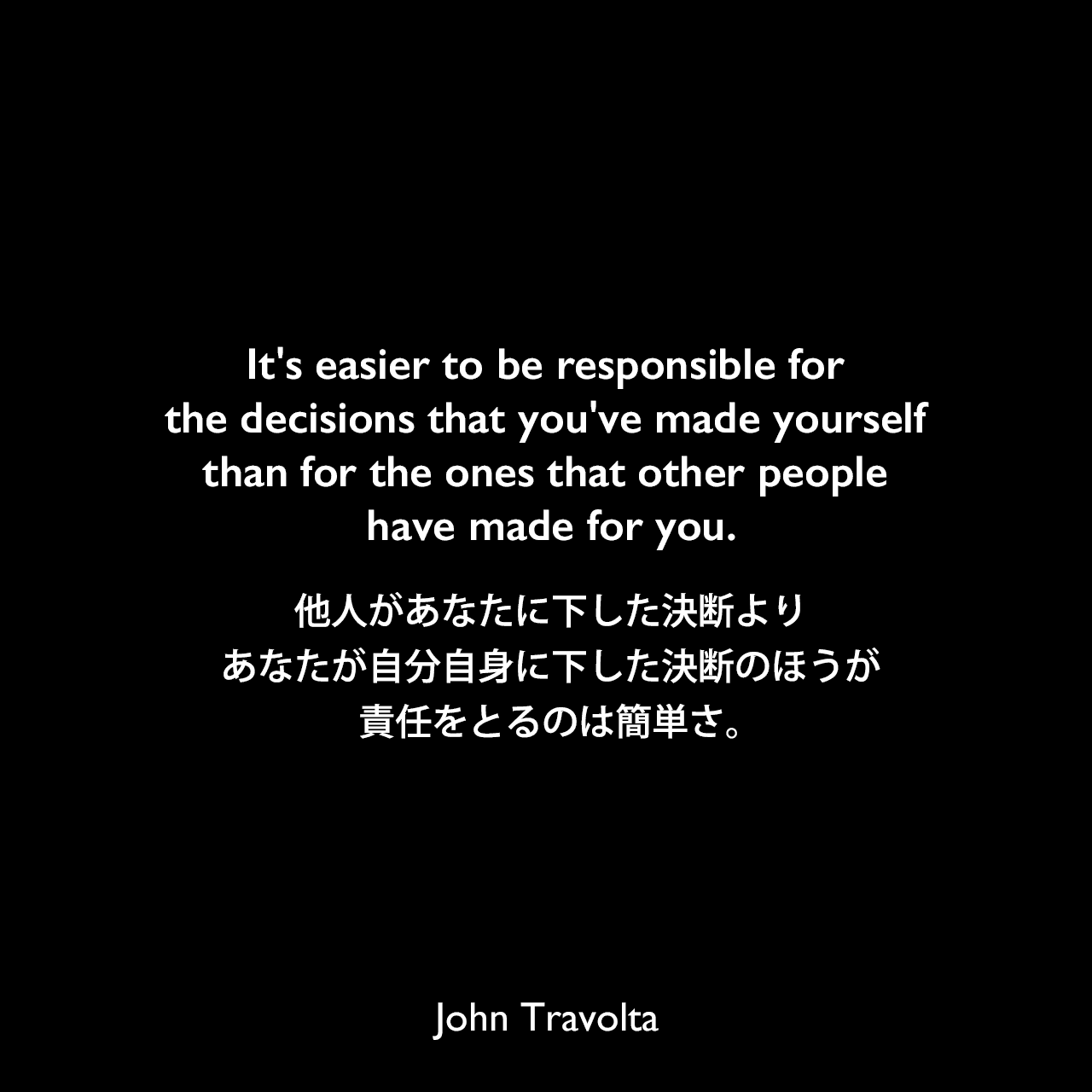 It's easier to be responsible for the decisions that you've made yourself than for the ones that other people have made for you.他人があなたに下した決断より、あなたが自分自身に下した決断のほうが責任をとるのは簡単さ。John Travolta