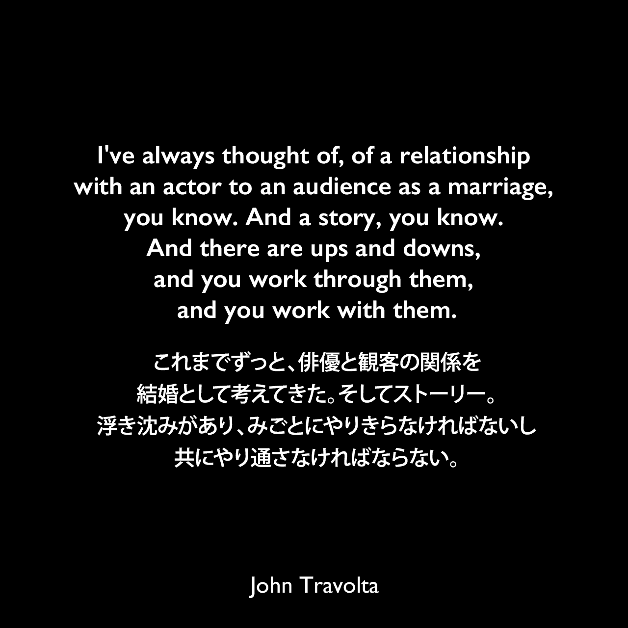I've always thought of, of a relationship with an actor to an audience as a marriage, you know. And a story, you know. And there are ups and downs, and you work through them, and you work with them.これまでずっと、俳優と観客の関係を結婚として考えてきた。そしてストーリー。浮き沈みがあり、みごとにやりきらなければないし共にやり通さなければならない。John Travolta