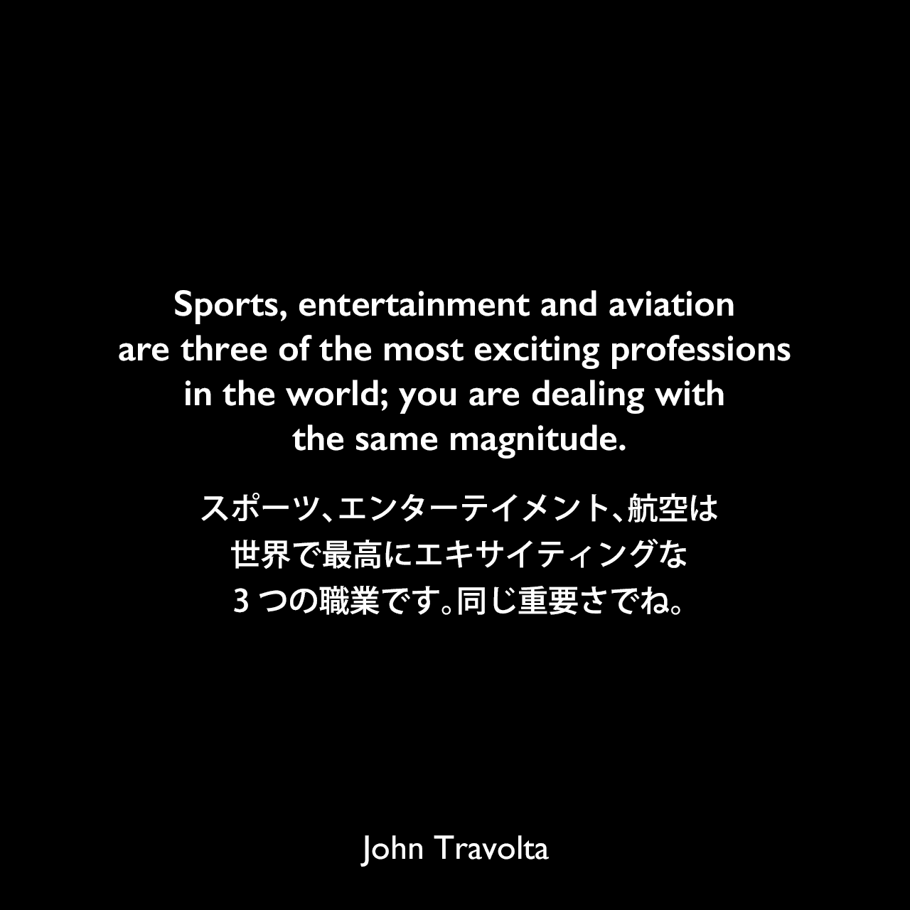 Sports, entertainment and aviation are three of the most exciting professions in the world; you are dealing with the same magnitude.スポーツ、エンターテイメント、航空は、世界で最高にエキサイティングな3つの職業です。同じ重要さでね。John Travolta