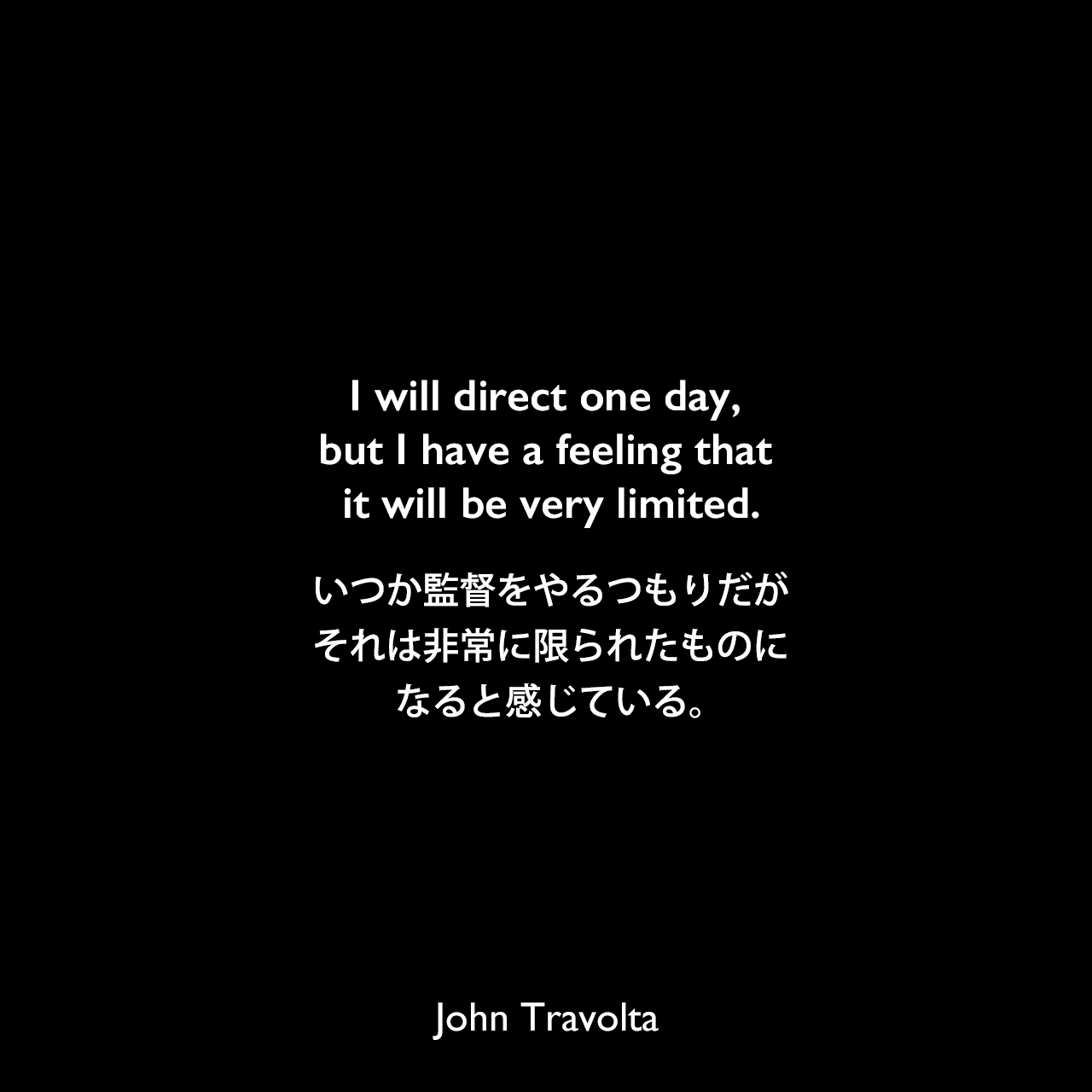 I will direct one day, but I have a feeling that it will be very limited.いつか監督をやるつもりだが、それは非常に限られたものになると感じている。John Travolta