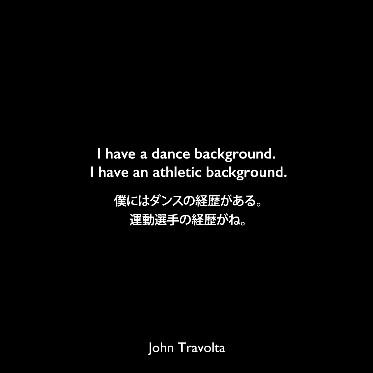 I have a dance background. I have an athletic background.僕にはダンスの経歴がある。運動選手の経歴がね。John Travolta