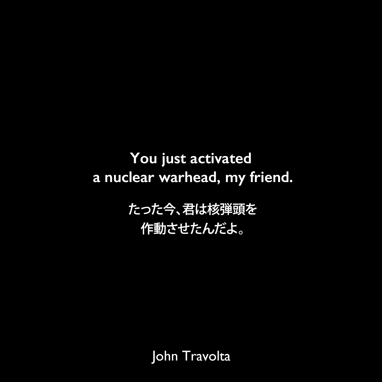 You just activated a nuclear warhead, my friend.たった今、君は核弾頭を作動させたんだよ。John Travolta