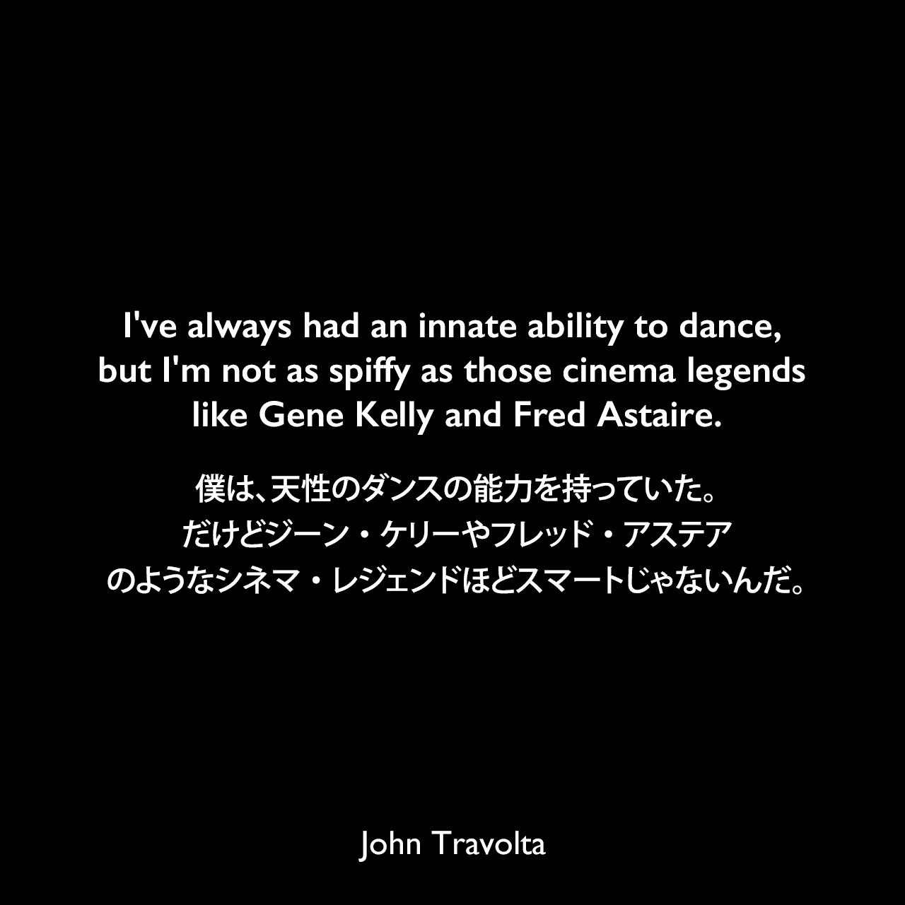 I've always had an innate ability to dance, but I'm not as spiffy as those cinema legends like Gene Kelly and Fred Astaire.僕は、天性のダンスの能力を持っていた。だけどジーン・ケリーやフレッド・アステアのようなシネマ・レジェンドほどスマートじゃないんだ。John Travolta