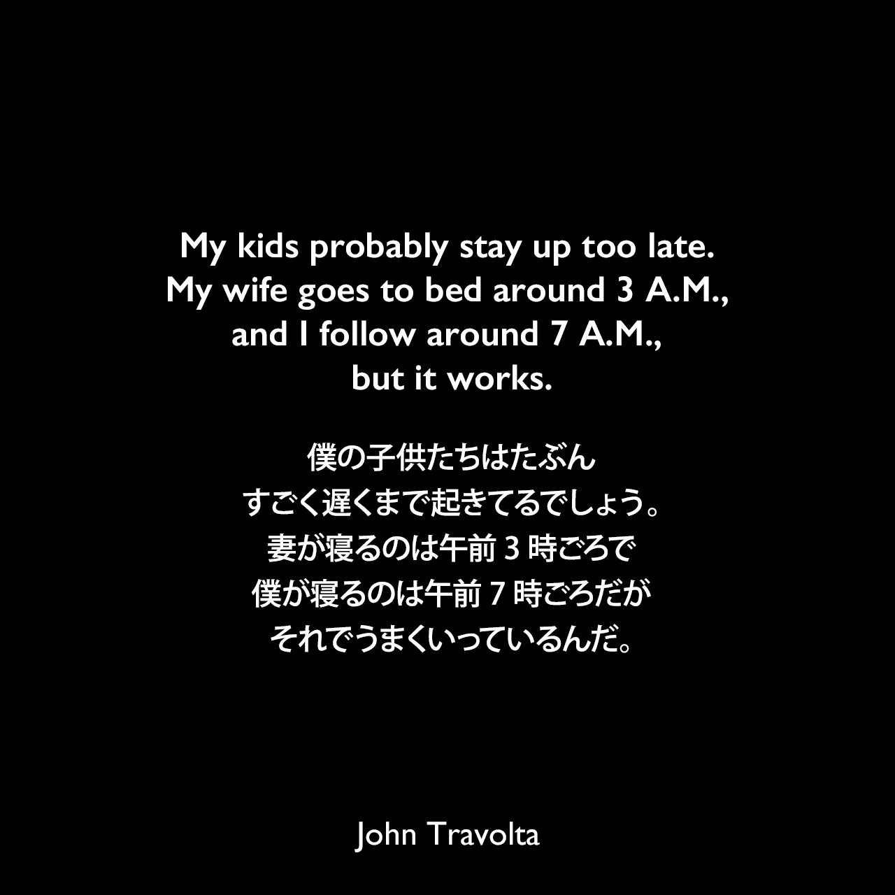 My kids probably stay up too late. My wife goes to bed around 3 A.M., and I follow around 7 A.M., but it works.僕の子供たちはたぶんすごく遅くまで起きてるでしょう。妻が寝るのは午前3時ごろで僕が寝るのは午前7時ごろだが、それでうまくいっているんだ。John Travolta