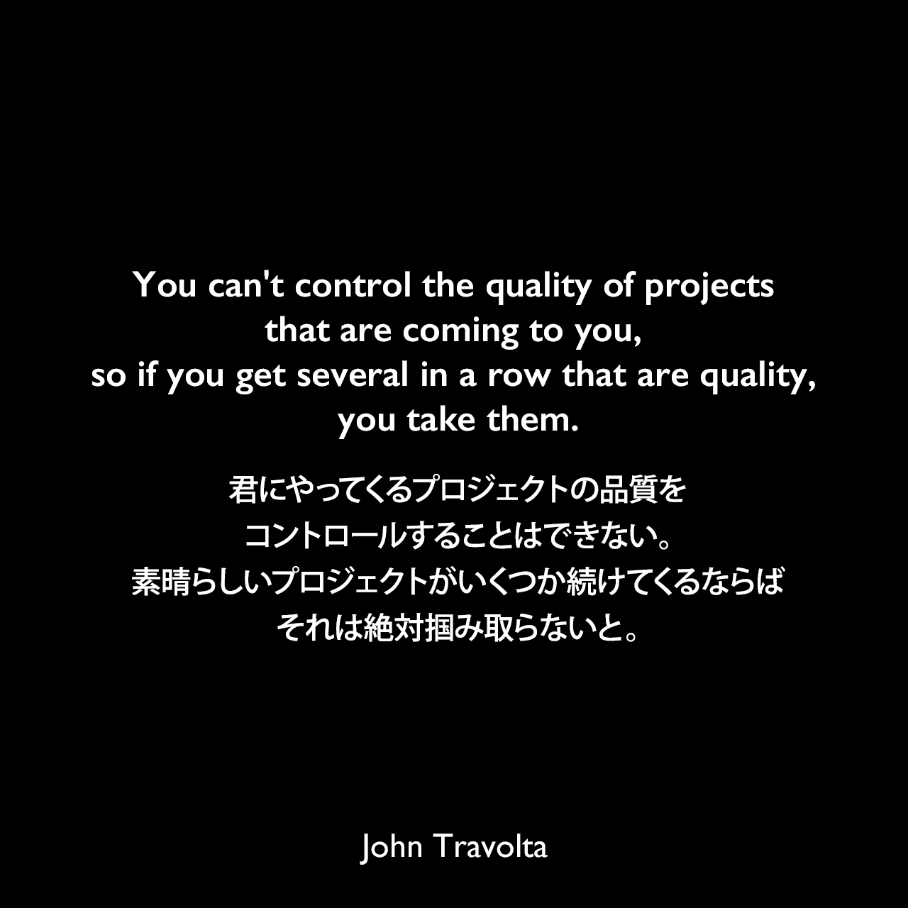 You can't control the quality of projects that are coming to you, so if you get several in a row that are quality, you take them.君にやってくるプロジェクトの品質をコントロールすることはできない。素晴らしいプロジェクトがいくつか続けてくるならば、それは絶対掴み取らないと。John Travolta