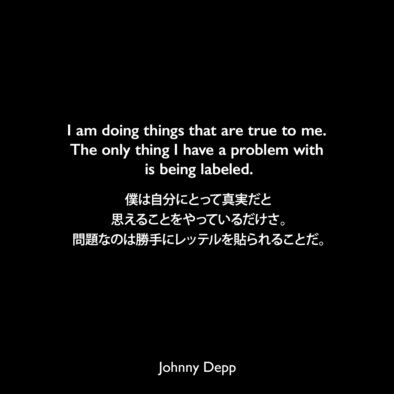 I am doing things that are true to me. The only thing I have a problem with is being labeled.僕は自分にとって真実だと思えることをやっているだけさ。問題なのは勝手にレッテルを貼られることだ。Johnny Depp