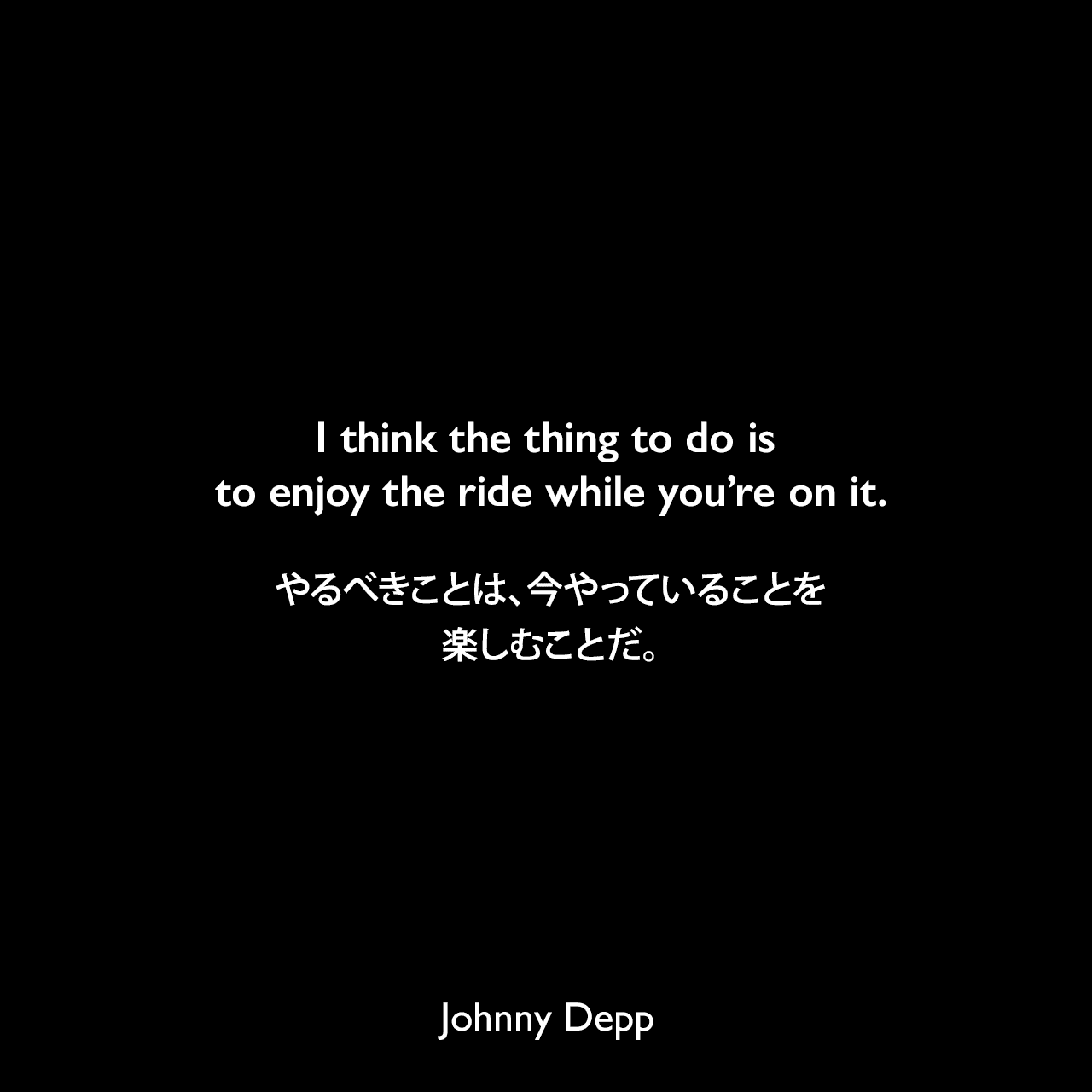 I think the thing to do is to enjoy the ride while you’re on it.やるべきことは、今やっていることを楽しむことだ。Johnny Depp