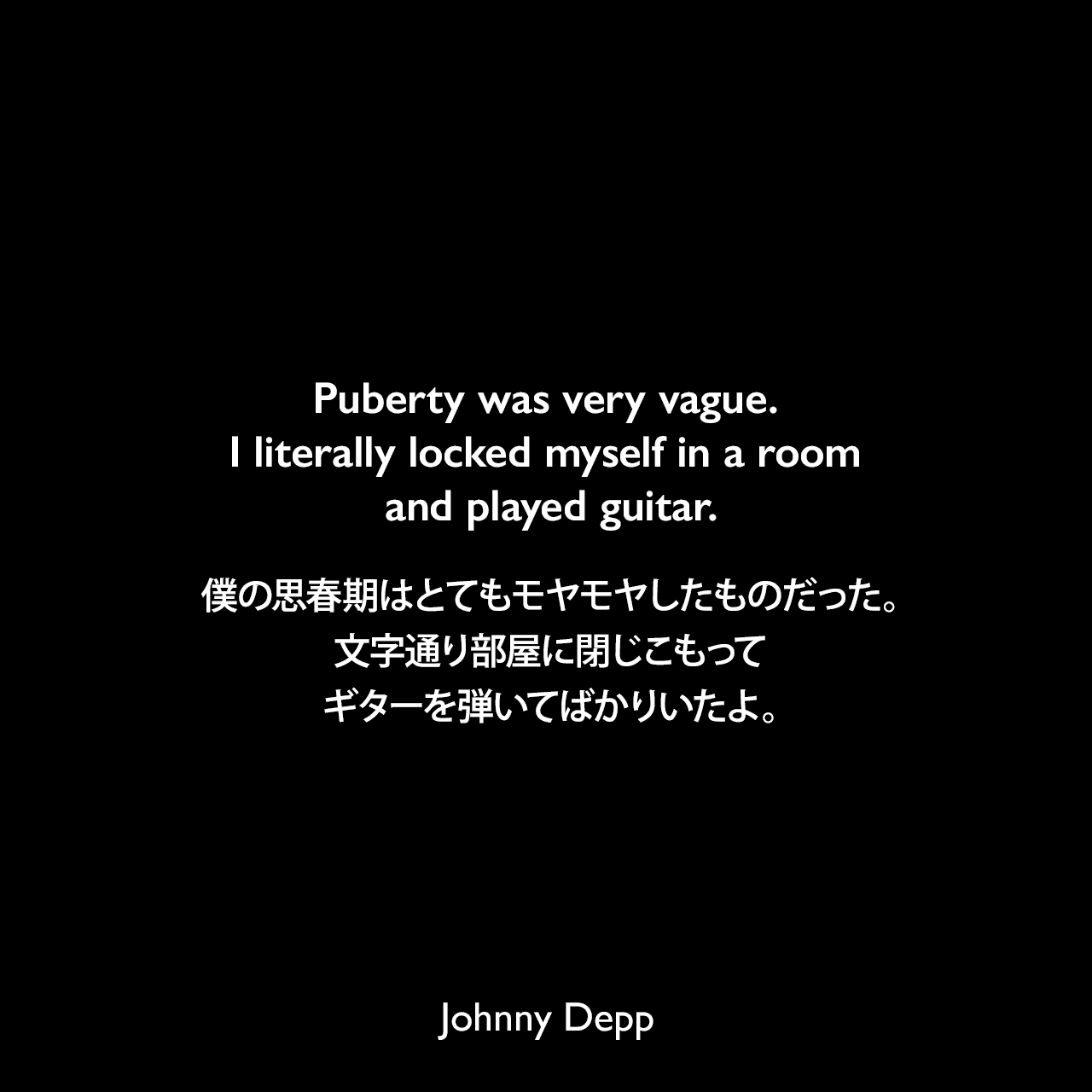 Puberty was very vague. I literally locked myself in a room and played guitar.僕の思春期はとてもモヤモヤしたものだった。文字通り部屋に閉じこもってギターを弾いてばかりいたよ。Johnny Depp