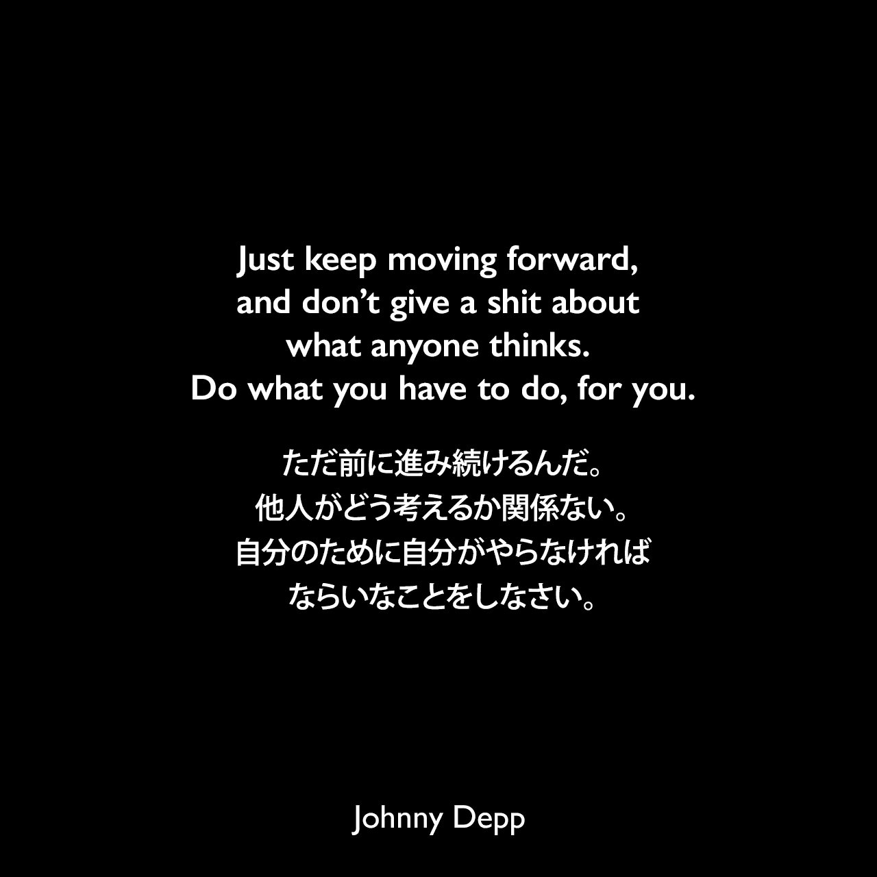 Just keep moving forward, and don’t give a shit about what anyone thinks. Do what you have to do, for you.ただ前に進み続けるんだ。他人がどう考えるか関係ない。自分のために自分がやらなければならいなことをしなさい。Johnny Depp