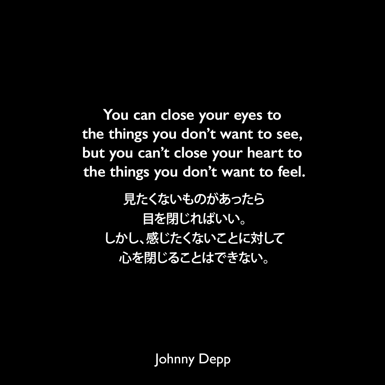 You can close your eyes to the things you don’t want to see, but you can’t close your heart to the things you don’t want to feel.見たくないものがあったら目を閉じればいい。しかし、感じたくないことに対して心を閉じることはできない。Johnny Depp