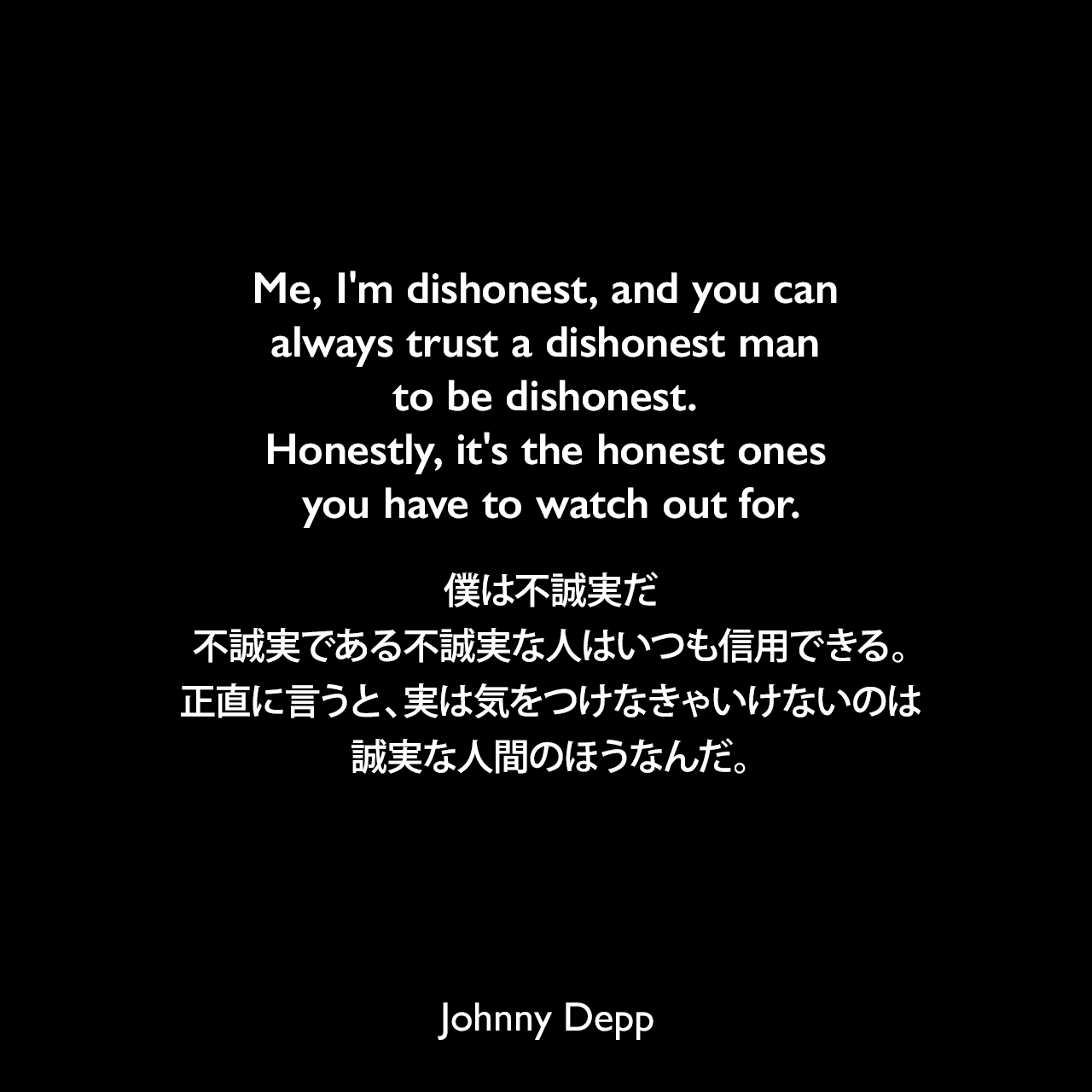 Me, I'm dishonest, and you can always trust a dishonest man to be dishonest. Honestly, it's the honest ones you have to watch out for.僕は不誠実だ、不誠実である不誠実な人はいつも信用できる。正直に言うと、実は気をつけなきゃいけないのは誠実な人間のほうなんだ。Johnny Depp