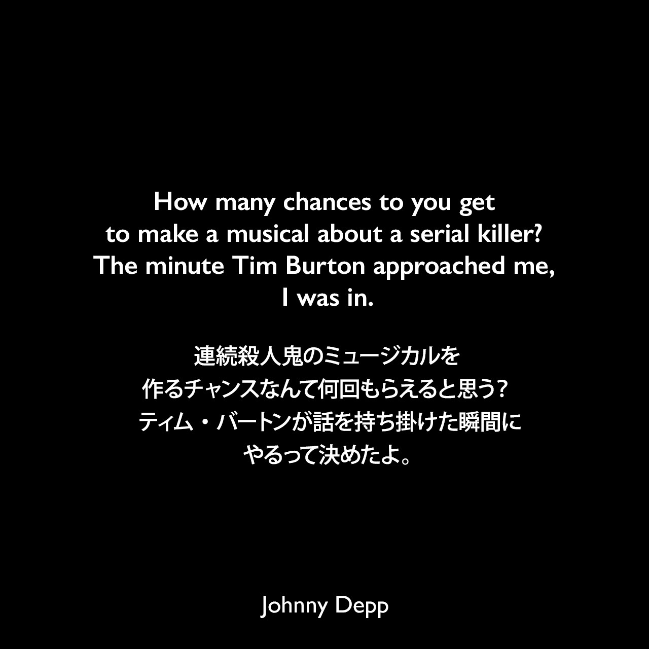 How many chances to you get to make a musical about a serial killer? The minute Tim Burton approached me, I was in.連続殺人鬼のミュージカルを作るチャンスなんて何回もらえると思う？ ティム・バートンが話を持ち掛けた瞬間にやるって決めたよ。Johnny Depp