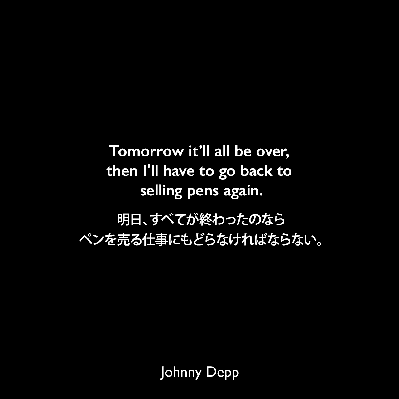 Tomorrow it’ll all be over, then I'll have to go back to selling pens again.明日、すべてが終わったのなら、ペンを売る仕事にもどらなければならない。Johnny Depp
