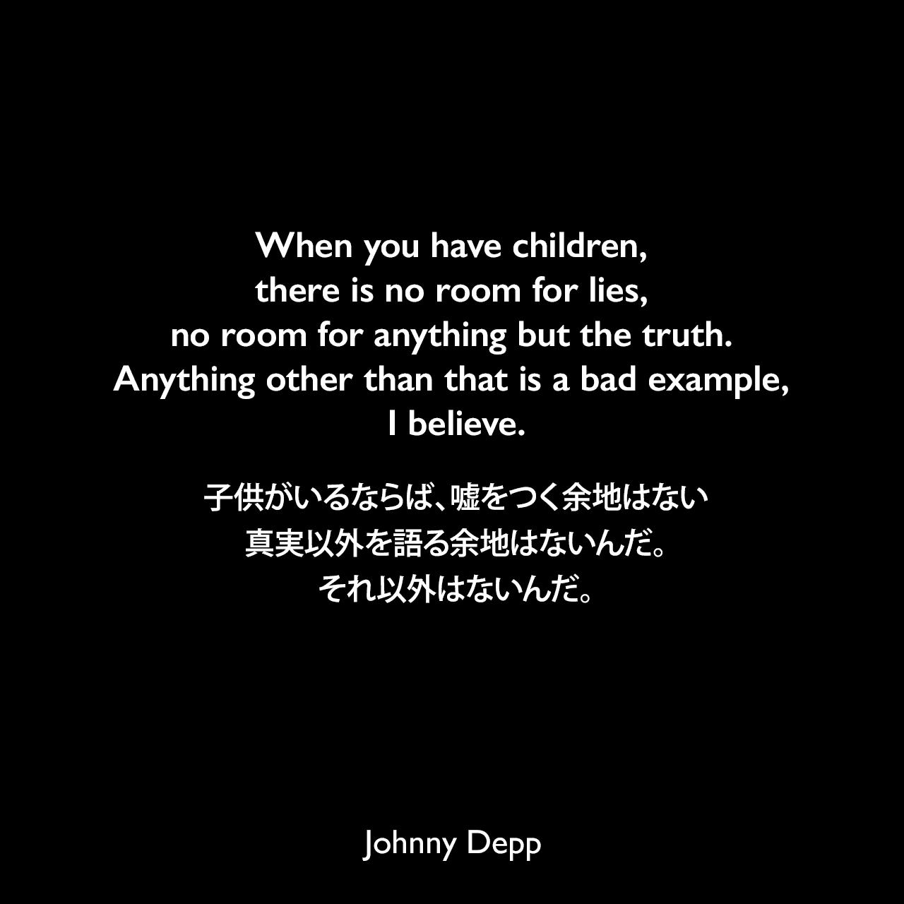 When you have children, there is no room for lies, no room for anything but the truth. Anything other than that is a bad example, I believe.子供がいるならば、嘘をつく余地はない、真実以外を語る余地はないんだ。それ以外はないんだ。Johnny Depp