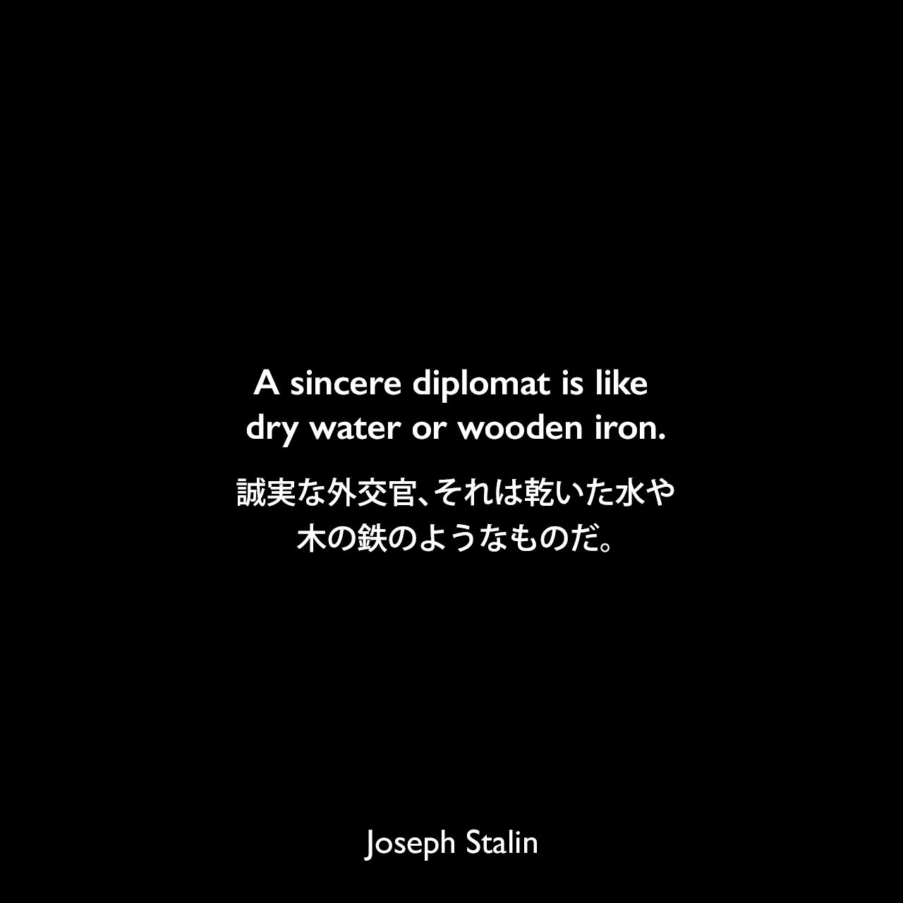 A sincere diplomat is like dry water or wooden iron.誠実な外交官、それは乾いた水や木の鉄のようなものだ（ありえない）。- 1913年1月 サンクトペテルブルクの選挙でのスピーチよりJoseph Stalin