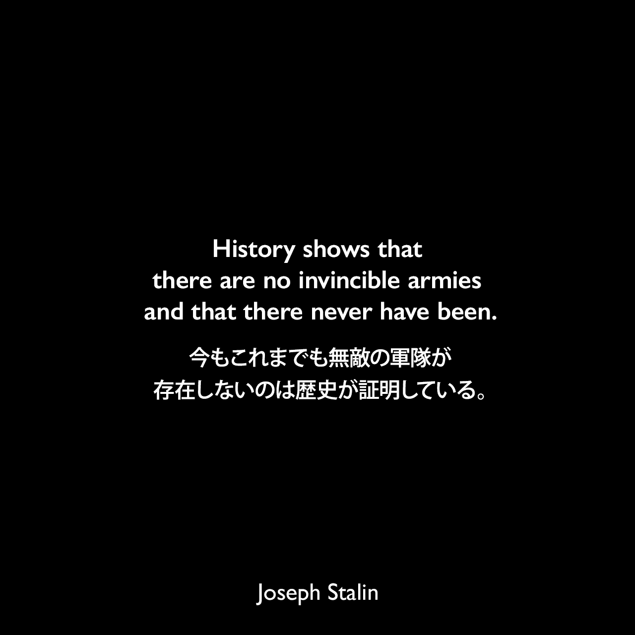 History shows that there are no invincible armies and that there never have been.今もこれまでも無敵の軍隊が存在しないのは歴史が証明している。- 1941年7月3日のラジオ演説よりJoseph Stalin