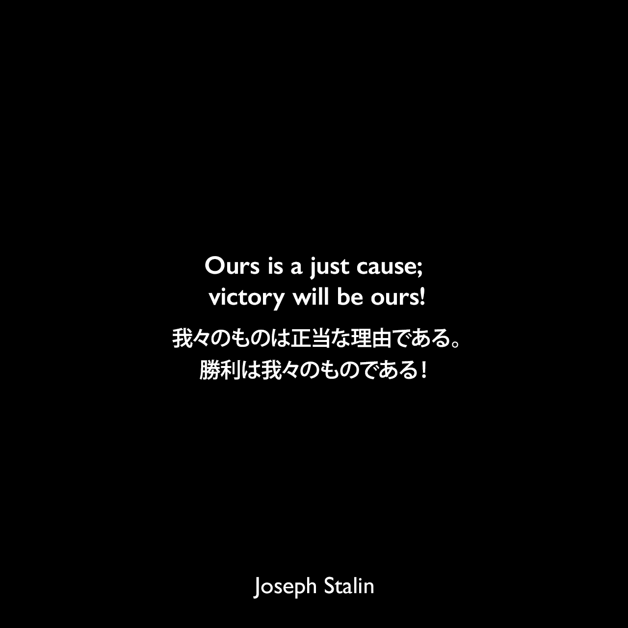 Ours is a just cause; victory will be ours!我々のものは正当な理由である。勝利は我々のものである！- 1941年11月6日祝賀会でのスピーチよりJoseph Stalin