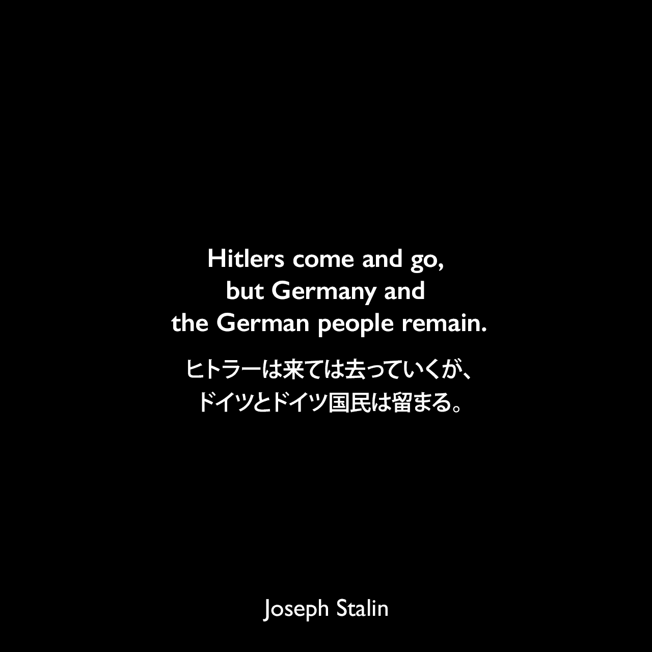 Hitlers come and go, but Germany and the German people remain.ヒトラーは来ては去っていくが、ドイツとドイツ国民は留まる。- スターリンが第二次世界大戦中に敵がモスクワの門に到達したときに言った言葉。人々にすべてのドイツ人をナチスと同一視しないように呼びかけた。Joseph Stalin