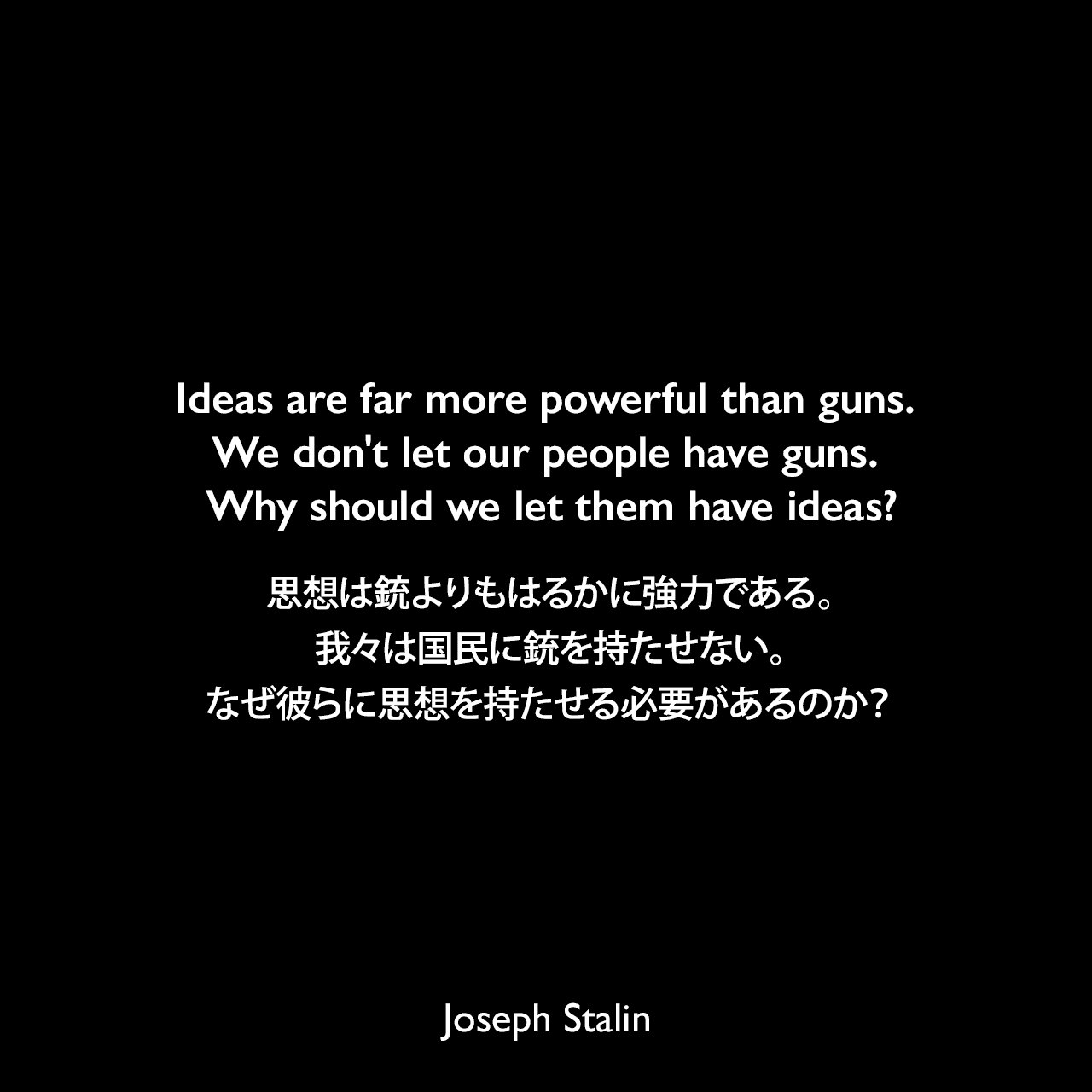 Ideas are far more powerful than guns. We don't let our people have guns. Why should we let them have ideas?思想は銃よりもはるかに強力である。我々は国民に銃を持たせない。なぜ彼らに思想を持たせる必要があるのか？Joseph Stalin