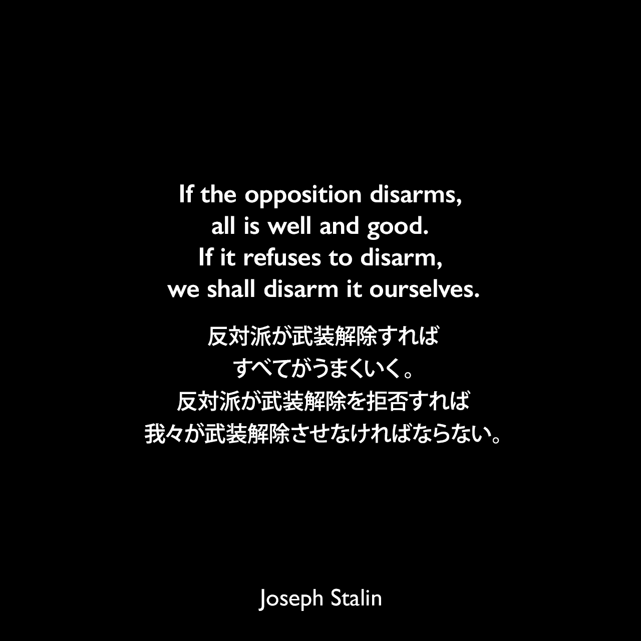 If the opposition disarms, all is well and good. If it refuses to disarm, we shall disarm it ourselves.反対派が武装解除すればすべてがうまくいく。反対派が武装解除を拒否すれば我々が武装解除させなければならない。- 1927年12月7日 ソビエト連邦中央委員会の政治報告よりJoseph Stalin