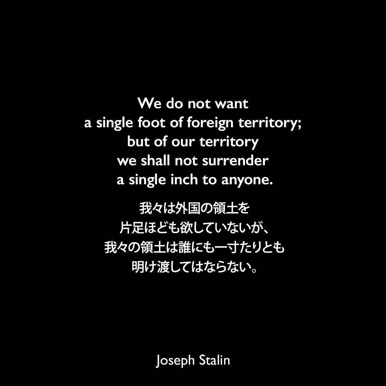 We do not want a single foot of foreign territory; but of our territory we shall not surrender a single inch to anyone.我々は外国の領土を片足ほども欲していないが、我々の領土は誰にも一寸たりとも明け渡してはならない。- 1930年6月29日 ソビエト連邦中央委員会の政治報告よりJoseph Stalin