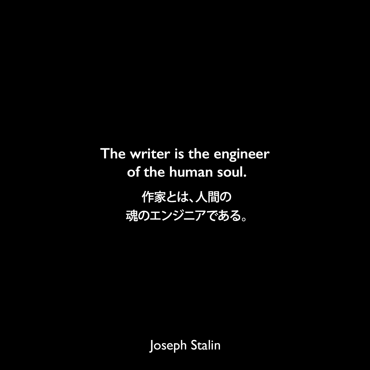 The writer is the engineer of the human soul.作家とは、人間の魂のエンジニアである。- 1932年10月26日 マクシム・ゴーリキーの家でソビエトのTOP50の作家との会議で言ったスターリンの言葉Joseph Stalin
