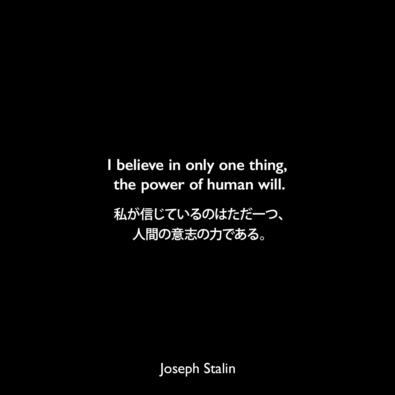 I believe in only one thing, the power of human will.私が信じているのはただ一つ、人間の意志の力である。Joseph Stalin
