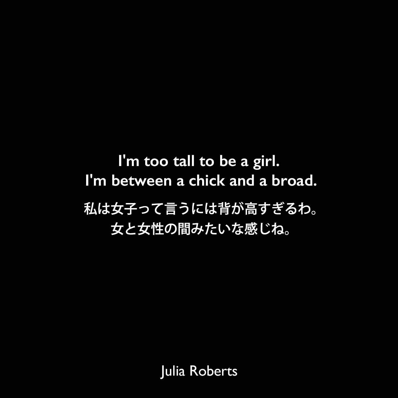 I'm too tall to be a girl. I'm between a chick and a broad.私は女子って言うには背が高すぎるわ。女と女性の間みたいな感じね。Julia Roberts