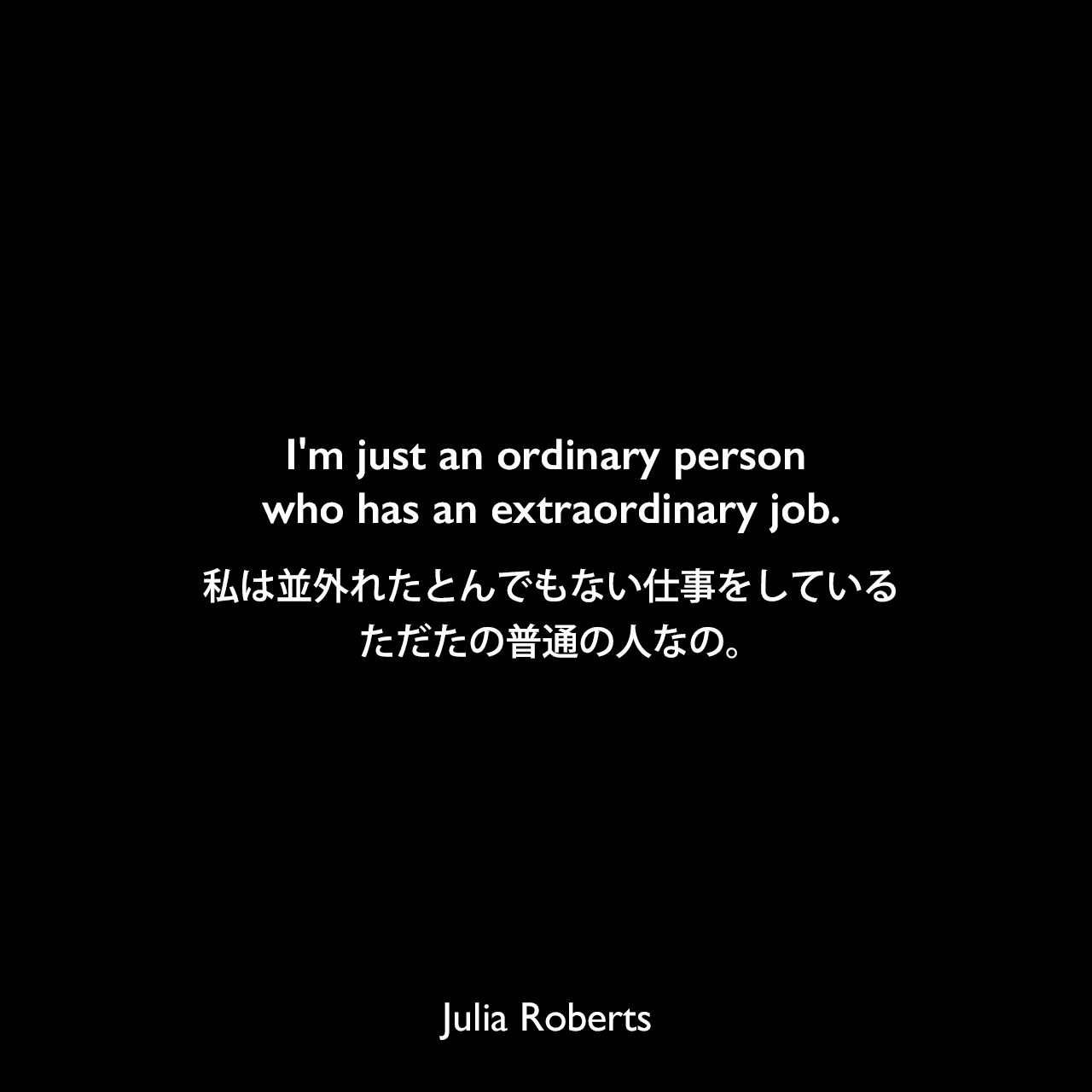 I'm just an ordinary person who has an extraordinary job.私は並外れたとんでもない仕事をしている、ただたの普通の人なの。Julia Roberts