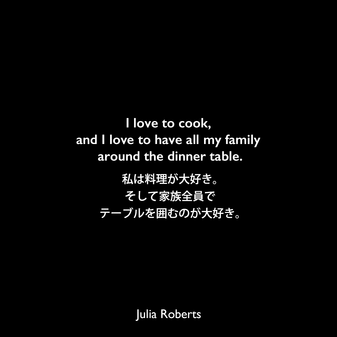 I love to cook, and I love to have all my family around the dinner table.私は料理が大好き。そして家族全員でテーブルを囲むのが大好き。Julia Roberts